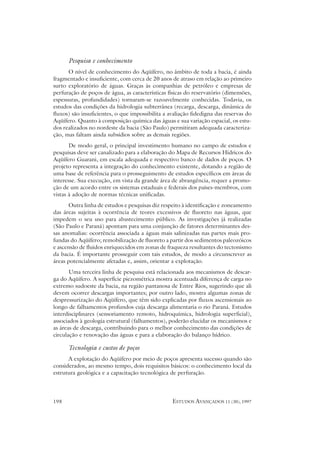 Pesquisa e conhecimento
      O nível de conhecimento do Aqüífero, no âmbito de toda a bacia, é ainda
fragmentado e insuficiente, com cerca de 20 anos de atraso em relação ao primeiro
surto exploratório de águas. Graças às companhias de petróleo e empresas de
perfuração de poços de água, as características físicas do reservatório (dimensões,
espessuras, profundidades) tornaram-se razoavelmente conhecidas. Todavia, os
estudos das condições da hidrologia subterrânea (recarga, descarga, dinâmica de
fluxos) são insuficientes, o que impossibilita a avaliação fidedigna das reservas do
Aqüífero. Quanto à composição química das águas e sua variação espacial, os estu-
dos realizados no nordeste da bacia (São Paulo) permitiram adequada caracteriza-
ção, mas faltam ainda subsídios sobre as demais regiões.
       De modo geral, o principal investimento humano no campo de estudos e
pesquisas deve ser canalizado para a elaboração do Mapa de Recursos Hídricos do
Aqüífero Guarani, em escala adequada e respectivo banco de dados de poços. O
projeto representa a integração do conhecimento existente, dotando a região de
uma base de referência para o prosseguimento de estudos específicos em áreas de
interesse. Sua execução, em vista da grande área de abrangência, requer a promo-
ção de um acordo entre os sistemas estaduais e federais dos países-membros, com
vistas à adoção de normas técnicas unificadas.
      Outra linha de estudos e pesquisas diz respeito à identificação e zoneamento
das áreas sujeitas à ocorrência de teores excessivos de fluoreto nas águas, que
impedem o seu uso para abastecimento público. As investigações já realizadas
(São Paulo e Paraná) apontam para uma conjunção de fatores determinantes des-
sas anomalias: ocorrência associada a águas mais salinizadas nas partes mais pro-
fundas do Aqüífero; remobilização de fluoreto a partir dos sedimentos paleozóicos
e ascensão de fluidos enriquecidos em zonas de fraqueza resultantes do tectonismo
da bacia. É importante prosseguir com tais estudos, de modo a circunscrever as
áreas potencialmente afetadas e, assim, orientar a explotação.
       Uma terceira linha de pesquisa está relacionada aos mecanismos de descar-
ga do Aqüífero. A superfície piezométrica mostra acentuada diferença de carga no
extremo sudoeste da bacia, na região pantanosa de Entre Rios, sugerindo que ali
devem ocorrer descargas importantes; por outro lado, mostra algumas zonas de
despressurização do Aqüífero, que têm sido explicadas por fluxos ascensionais ao
longo de falhamentos profundos cuja descarga alimentaria o rio Paraná. Estudos
interdisciplinares (sensoriamento remoto, hidroquímica, hidrologia superficial),
associados à geologia estrutural (falhamentos), poderão elucidar os mecanismos e
as áreas de descarga, contribuindo para o melhor conhecimento das condições de
circulação e renovação das águas e para a elaboração do balanço hídrico.

      Tecnologia e custos de poços
      A explotação do Aqüífero por meio de poços apresenta sucesso quando são
considerados, ao mesmo tempo, dois requisitos básicos: o conhecimento local da
estrutura geológica e a capacitação tecnológica de perfuração.




198                                               ESTUDOS AVANÇADOS 11 (30), 1997
 