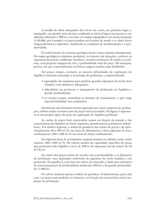 A escolha de sítios adequados deve levar em conta, em primeiro lugar, a
topografia: em grande parte da área confinada os níveis d’água encontram-se em
altitudes inferiores a 500 m; com base em mapas topográficos em escala adequada
(1:50.000, por exemplo) os poços podem ser locados de modo a se obter níveis
d’água próximos à superfície, facilitando as condições de bombeamento e a pro-
dutividade.
      O conhecimento da estrutura geológica local é outro requisito fundamental.
Os mapas geológicos existentes permitem, na maioria das situações, conhecer as
espessuras do pacote confinante (basaltos e arenitos cretácicos) de modo a se esti-
mar, com pequena margem de erro, a profundidade total do poço. Há situações,
porém, em que as perturbações tectônicas exigem estudos mais detalhados.
      Até pouco tempo, contudo, as maiores dificuldades de explotação do
Aqüífero estiveram associadas à tecnologia de perfuração, compreendendo:

      • capacidade das máquinas para perfurar grandes espessuras de rocha dura
        (basalto) com diâmetros adequados;
      • dificuldade em promover o alargamento da perfuração no Aqüífero a
        grande profundidade;
      • ao mesmo tempo, neutralizar as pressões de artesianismo, o que exige
        especial habilidade dos sondadores.

       Atualmente tais limitações foram superadas por várias empresas de perfura-
ção, embora ainda ocorram casos de poços mal executados. Na figura 3 represen-
ta-se um projeto típico de poço de explotação do Aqüífero profundo.
       As vazões de poços bem construídos variam em função da posição e das
características do Aqüífero no local (espessura, granulometria, parâmetros hidráu-
licos). Em âmbito regional, a ordem de grandeza das vazões de poços é de apro-
ximadamente 60 a 200 m3/h, nas áreas de afloramento e faixa adjacente de fraco
confinamento; 200 a 400 m3/h nas áreas de maior confinamento.
     Em algumas áreas de artesianismo surgente podem ser obtidas vazões ainda
maiores: 400 a 600 m3/h. Os valores médios de capacidade específica de poços
que penetram todo Aqüífero (cerca de 200 m de espessura) são da ordem de 10
m3/h/m.
      Os custos dos poços variam de acordo com a profundidade e os diâmetros
de perfuração, mas dependem sobretudo da espessura de rocha basáltica a ser
penetrada. No quadro 2, com base em valores do mercado, é dada uma estimativa
de custos para poços de profundidade moderada (500 m) e de grande profundida-
de (1.000 m).
      Os valores indicam apenas a ordem de grandeza. Evidentemente, para cada
caso, os custos reais poderão ser menores, em função da concorrência entre em-
presas de perfuração.




ESTUDOS AVANÇADOS 11 (30), 1997                                                199
 