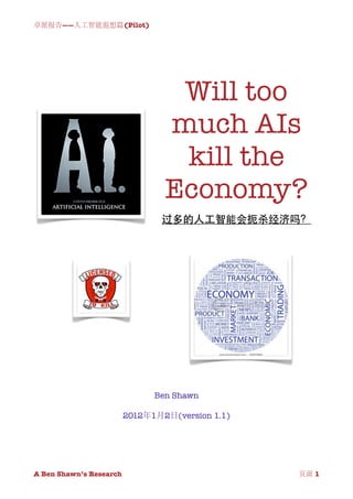 卓派报告——人工智能遐想篇(Pilot)




                               Will too
                              much AIs
                               kill the
                              Economy?
                             过多的人工智能会扼杀经济吗？




                            Ben Shawn

                      2012年1月2日(version 1.1)




A Ben Shawn’s Research
          
             页面 1
 