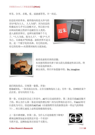 卓派报告——人工智能遐想篇(Pilot)


审美，分享，杀戮，爱，成就感等等，不一而足。

信息技术的革命，最终指向的是大仲马的
名句“我为人人， 人人为我”。因为信息的
传播成本几乎可以忽略不计，所以很少有
办网站的敢公然讲不是献给全人类的。
进入虚拟世界后，这两句就得颠个个儿
了。“人人为我，我为人人”。一股子“人不
为己，天诛地灭”的味道。虚拟世界不是天
堂，是一个数字化的丛林，有它的法则，
有它的伦理——从墨翟到杨朱大抵如此。




                          接着说虚拟经济的话题。
                          本来想用图来代替下面大段大段描述性语言的，终
                          于还是选择放弃。
                          画出来的，终归不如想象中的。So, imagine:




我们现处原点，目视第一象限，开始：
想象2条线，一条从原点出发，正在呈抛物线向上走；另外一条，从Y轴的某个
点出发，直勾勾的往下走。

第一条，应该是社会总工作量中，AI可以完成的部分。第二条是目前AI还做不
了的。那么为什么第一条是非线性增长呢？因为尽管现在还不行，但AI必将可
以进化为可以，创造新的AI的AI（在超级程序员的新算法和一些运气的帮助
下），所以增长速度上必然是指数级的变化。

上一条不难理解，但第二条，为什么不是指数型下降呢？
难倒这俩货加起来竟然还不是一个常量？
当然不是，这俩加起来应该是个无限大。

A Ben Shawn’s Research
         
               页面 10
 