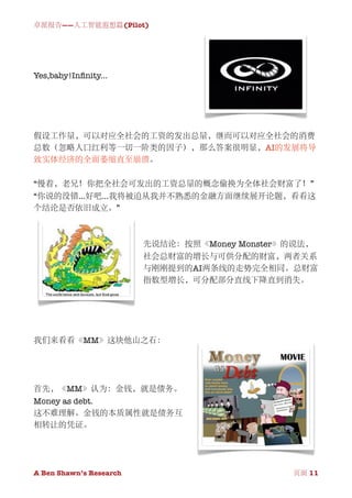 卓派报告——人工智能遐想篇(Pilot)




Yes,baby!Inﬁnity...




假设工作量，可以对应全社会的工资的发出总量，继而可以对应全社会的消费
总数（忽略人口红利等一切一阶类的因子），那么答案很明显，AI的发展将导
致实体经济的全面萎缩直至崩溃。

“慢着，老兄！你把全社会可发出的工资总量的概念偷换为全体社会财富了！”
“你说的没错...好吧...我将被迫从我并不熟悉的金融方面继续展开论题，看看这
个结论是否依旧成立。”



                          先说结论：按照《Money Monster》的说法，
                          社会总财富的增长与可供分配的财富，两者关系
                          与刚刚提到的AI两条线的走势完全相同。总财富
                          指数型增长，可分配部分直线下降直到消失。




我们来看看《MM》这块他山之石：




首先，《MM》认为：金钱，就是债务。
Money as debt.
这不难理解。金钱的本质属性就是债务互
相转让的凭证。




A Ben Shawn’s Research
       
                 页面 11
 