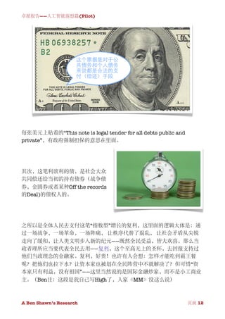 卓派报告——人工智能遐想篇(Pilot)




每张美元上贴着的“This note is legal tender for all debts public and
private”，有政府强制担保的意思在里面。




其次，这笔利滚利的债，是社会大众
共同偿还给当初的持有债券（战争债
券，金圆券或者某种Off the records
的Deal)的债权人的。




之所以是全体人民去支付这笔“指数型”增长的复利，这里面的逻辑大体是：通
过一场战争，一场革命，一场阵痛， 让秩序代替了混乱， 让社会矛盾从尖锐
走向了缓和，让人类文明步入新的纪元——既然全民受益，皆大欢喜，那么当
政者理所应当要代表全民去用——复利，这个至高无上的圣杯，去回报支持过
他们当政理念的金融家。复利，好贵！也许有人会想：怎样才能吃到霸王餐
呢？把他们也拉下水？让资本家也被划在全民阵营中不就解决了？但可惜“资
本家只有利益，没有祖国”——这里当然说的是国际金融炒家，而不是小工商业
主。（Ben注：这段是我自己写High了，人家《MM》没这么说）



A Ben Shawn’s Research
         
                             页面 12
 