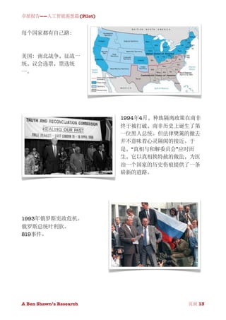 卓派报告——人工智能遐想篇(Pilot)


每个国家都有自己路：



美国：南北战争，征战一
统，议会选票，票选统
一。




                              1994年4月，种族隔离政策在南非
                              终于被打破，南非历史上诞生了第
                              一位黑人总统。但法律樊篱的撤去
                              并不意味着心灵隔阂的接近。于
                              是，“真相与和解委员会”应时而
                              生，它以真相换特赦的做法，为医
                              治一个国家的历史伤痕提供了一条
                              崭新的道路。




1993年俄罗斯宪政危机。
俄罗斯总统叶利钦。
819事件。




A Ben Shawn’s Research
   
                 页面 13
 