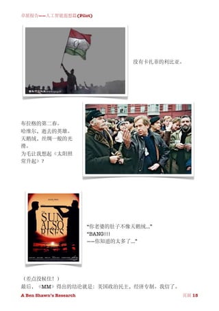 卓派报告——人工智能遐想篇(Pilot)




                                     没有卡扎菲的利比亚。




布拉格的第二春。
哈维尔，逝去的英雄。
天鹅绒，丝绸一般的光
滑。
为毛让我想起《太阳照
常升起》？




                          “你老婆的肚子不像天鹅绒...”
                          “BANG!!!
                          ——你知道的太多了...”




（差点没候住！）
最后，《MM》得出的结论就是：美国政治民主，经济专制。我信了。
A Ben Shawn’s Research
        
              页面 15
 