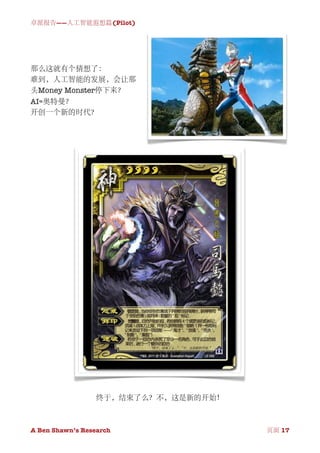 卓派报告——人工智能遐想篇(Pilot)




那么这就有个猜想了：
难到，人工智能的发展，会让那
头Money Monster停下来？
AI=奥特曼？
开创一个新的时代？




                  终于，结束了么？不，这是新的开始！



A Ben Shawn’s Research
   
           页面 17
 
