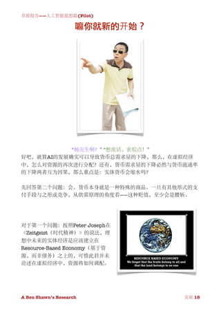 卓派报告——人工智能遐想篇(Pilot)

                     嘛你就新的开始？




           “杨先生啊？” “憋废话，索棕点！”
好吧，就算AI的发展确实可以导致货币总需求量的下降，那么，在虚拟经济
中，怎么对资源的再次进行分配？还有，货币需求量的下降必然与货币流通率
的下降两者互为因果，那么重点是：实体货币会缩水吗？

先回答第二个问题：会。货币本身就是一种特殊的商品。一旦有其他形式的支
付手段与之形成竞争，从供需原理的角度看——这种贬值，至少会是腰斩。




对于第一个问题：按照Peter Joseph在
《Zeitgeist（时代精神）》的说法，理
想中未来的实体经济是应该建立在
Resource-Based Economy（基于资
源，而非债务）之上的，可惜此君并未
论述在虚拟经济中，资源将如何调配。




A Ben Shawn’s Research
   
     页面 18
 
