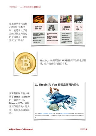 卓派报告——人工智能遐想篇(Pilot)




如果继承美元为核
心的金汇兑本位
制，就是承认了过
去的以债务为核心
的价值体系。如何
完成这个转换？




                          Bitcoin,一种用开源的P2P软件而产生的电子货
                          币，也许是这个问题的答案。




某著名社区曾有人编
译了Stan Stalnaker
的一篇名为《从
Bitcoin 和 Ven 看国
家货币的消失》的文
章，其间观点值得深
思。




A Ben Shawn’s Research
       
                 页面 19
 