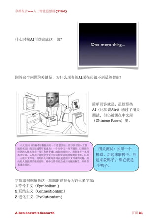 卓派报告——人工智能遐想篇(Pilot)




什么时候AI可以完成这一切？




回答这个问题的关键是：为什么现有的AI现在还做不到足够智能？




                                  简单回答就是，虽然那些
                                  AI（比如说Siri）通过了图灵
                                  测试，但仍被困在中文屋
                                  （Chinese Room）里。




  中文房间（约翰·希尔勒提出的一个思想实验，借以反驳强人工智
 能的观点）的实验过程可表述为：一个对中文一窍不通的，以英语作     图灵测试：如果一个
 母语的人被关闭在一间只有两个通口的封闭房间中。房间里有一本用
 英文写成，从形式上说明中文文字句法和文法组合规则的手册，以及    机器，走起来象鸭子，叫
 一大堆中文符号。房外的人不断向房间内递进用中文写成的问题。房
 内的人便按照手册的说明，将中文符号组合成对问题的解答，并将答    起来象鸭子， 那它就是
 案递出房间。
                                   个鸭子。



学院派根据解决这一难题的途径分为许三多学派:
1.符号主义（Symbolism )
2.联结主义（Connectionism）
3.进化主义（Evolutionism)



A Ben Shawn’s Research
   
                    页面 21
 