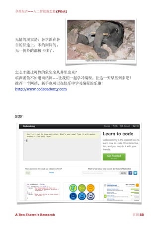 卓派报告——人工智能遐想篇(Pilot)




无情的现实是：各学派在各
自的征途上，不约而同的，
无一例外的都被卡住了。




怎么才能让可怜的象宝宝从井里出来？
临渊羡鱼不如退而结网——让我们一起学习编程，让这一天早些到来吧！
推荐一个网站，新手也可以在快乐中学习编程的乐趣！
http://www.codecademy.com




EOF




A Ben Shawn’s Research
   
    页面 22
 