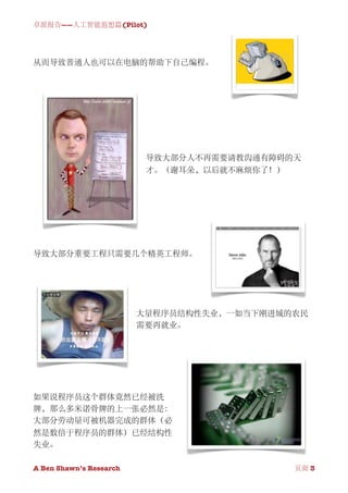 卓派报告——人工智能遐想篇(Pilot)




从而导致普通人也可以在电脑的帮助下自己编程。




                           导致大部分人不再需要请教沟通有障碍的天
                           才。（谢耳朵，以后就不麻烦你了！）




导致大部分重要工程只需要几个精英工程师。




                          大量程序员结构性失业，一如当下刚进城的农民
                          需要再就业。




如果说程序员这个群体竟然已经被洗
牌，那么多米诺骨牌的上一张必然是：
大部分劳动量可被机器完成的群体（必
然是数倍于程序员的群体）已经结构性
失业。

A Ben Shawn’s Research
       
              页面 3
 
