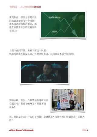 卓派报告——人工智能遐想篇(Pilot)




果真如此，很多老板是不是
应该会开始思考一个问题：
难不成从前的经济繁荣，都
建立在整个社会的低效率的
基础上？




且撂下此间佯谬，来看下面这个问题：
机器当然用不着发工资，可对老板来说，这到底是不是个惊喜呢？




别的不说，首先，占领华尔街这种活动
会更多吧？都成了99%了？那能不动
荡么？



那，原因是什么？什么出了问题？金融体系？市场体系？价值体系？还是人
性？



A Ben Shawn’s Research
   
     页面 4
 