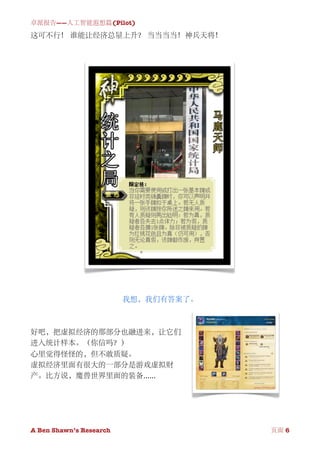 卓派报告——人工智能遐想篇(Pilot)

这可不行！ 谁能让经济总量上升？ 当当当当！神兵天将！




                          我想，我们有答案了。



好吧，把虚拟经济的那部分也融进来，让它们
进入统计样本。（你信吗？）
心里觉得怪怪的，但不敢质疑。
虚拟经济里面有很大的一部分是游戏虚拟财
产。比方说，魔兽世界里面的装备......




A Ben Shawn’s Research
        
       页面 6
 