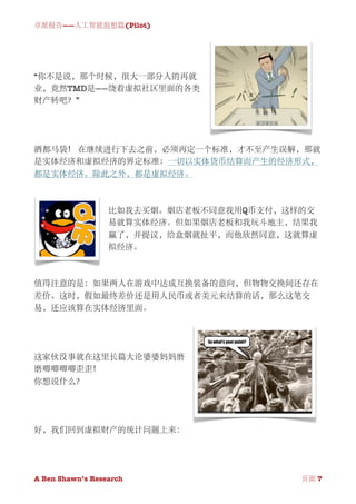 卓派报告——人工智能遐想篇(Pilot)




“你不是说，那个时候，很大一部分人的再就
业，竟然TMD是——绕着虚拟社区里面的各类
财产转吧？”




酒都马袋！ 在继续进行下去之前，必须再定一个标准，才不至产生误解，那就
是实体经济和虚拟经济的界定标准：一切以实体货币结算而产生的经济形式，
都是实体经济。除此之外，都是虚拟经济。



                  比如我去买烟。烟店老板不同意我用Q币支付，这样的交
                  易就算实体经济。但如果烟店老板和我玩斗地主，结果我
                  赢了，并提议，给盒烟就扯平，而他欣然同意，这就算虚
                  拟经济。



值得注意的是：如果两人在游戏中达成互换装备的意向，但物物交换间还存在
差价。这时，假如最终差价还是用人民币或者美元来结算的话，那么这笔交
易，还应该算在实体经济里面。




这家伙没事就在这里长篇大论婆婆妈妈磨
磨唧唧唧唧歪歪！
你想说什么？




好，我们回到虚拟财产的统计问题上来：




A Ben Shawn’s Research
   
              页面 7
 