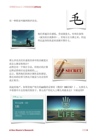卓派报告——人工智能遐想篇(Pilot)




有一种职业叫做网络评论员。




                          他们普遍存在感低，劳动强度大，时刻在参悟
                          《演员的自我修养》，苦练左右互搏之术，但这
                          些比起身份焦虑来说都不算什么。




那么评论员们在虚拟经济中的贡献度应
该怎么衡量和统计？
必然会有一个统计方法，但统计的计算
过程必然相应也是绝密的......
总之，既然他们的统计属性是和谐量，
算出来的结果当然也只能是与北京房价
成正相关。

说起房地产，如果房地产相关的AI做的足够好（搜房？58同城？），大部分人
不需要中介去给他们找房子，那么房产经纪人上哪儿再就业去？下面这里?




A Ben Shawn’s Research
       
              页面 8
 