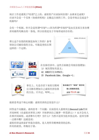 卓派报告——人工智能遐想篇(Pilot)


统计工作是建筑于“估值”之上的。虚拟资产应该如何估值？由谁来完成呢？
应该不会是一个实体（如政府机构）去做这方面的工作。会是市场去完成这个
机制吗？

会有一个机制，但不会是所谓“市场”——因为所谓“市场价”是由买卖双方多次博
弈而最终均衡出的一条线，所以估值是先于市场形成而存在的。



那么这个估值的机制是如何工作的？参考
初创公司被估值的方法，可能是类似右图
这样的一个过程。




                          在实体经济中，这些方面都会导致估值增加：
                          1）域名简短有意义；
                          2）SEO优化如PR值；
                          3）Facebook like，Google +1；



               事实上，凡是存活下来的互联网
               公司都有增加自己虚拟经济估值
               的方法，只不过，呵呵... ...



接着思考这个核心问题：虚拟经济的总量是什么？

回答这个问题前，请再思考一个问题：应该没有人蛋疼到去Second Life里面
开间网吧（在虚拟世界里上网？不和梦到自己做梦一样荒谬么）？也不会有人
在那开间面馆，或者修车行吧？为什么？当然不是因为技术没达到。是因为那
一点都不酷！这就是说：
虚拟经济这块富矿所蕴含着的，是人类所有精神欲望的总和。
所有的欲望，将集结于彼。

A Ben Shawn’s Research
        
                  页面 9
 