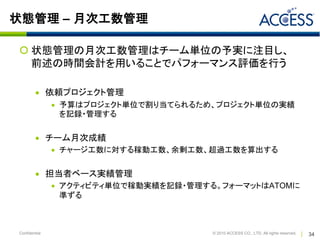 状態管理 – 月次工数管理

 状態管理の月次工数管理はチーム単位の予実に注目し、
  前述の時間会計を用いることでパフォーマンス評価を行う

          依頼プロジェクト管理
                予算はプロジェクト単位で割り当てられるため、プロジェクト単位の実績
                 を記録・管理する


          チーム月次成績
                チャージ工数に対する稼動工数、余剰工数、超過工数を算出する


          担当者ベース実績管理
                アクティビティ単位で稼動実績を記録・管理する。フォーマットはATOMに
                 準ずる



Confidential                           © 2010 ACCESS CO., LTD. All rights reserved.   34
 