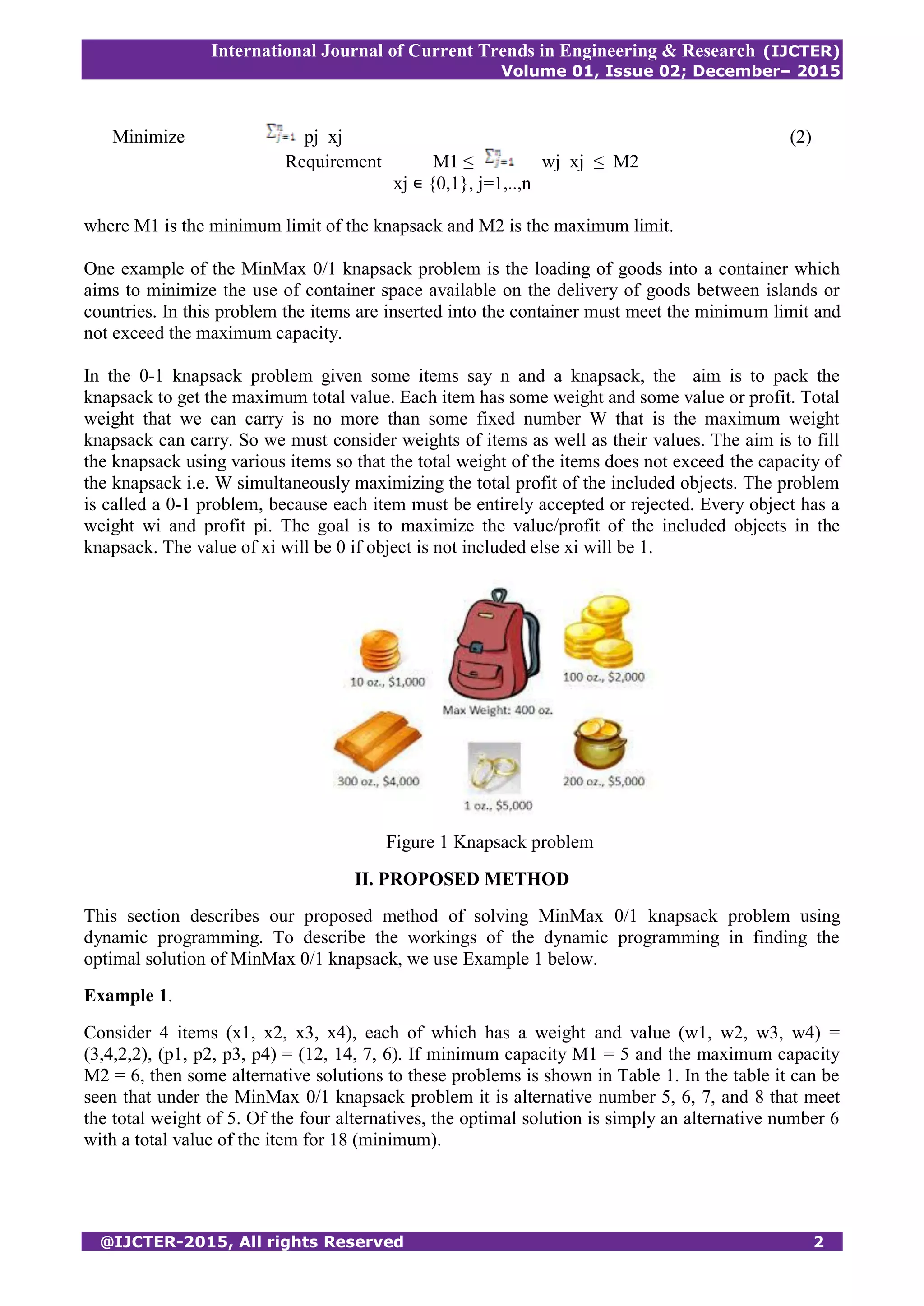 International Journal of Current Trends in Engineering & Research (IJCTER)
Volume 01, Issue 02; December– 2015
@IJCTER-2015, All rights Reserved 2
Minimize pj xj (2)
Requirement M1 ≤ wj xj ≤ M2
xj ∊ {0,1}, j=1,..,n
where M1 is the minimum limit of the knapsack and M2 is the maximum limit.
One example of the MinMax 0/1 knapsack problem is the loading of goods into a container which
aims to minimize the use of container space available on the delivery of goods between islands or
countries. In this problem the items are inserted into the container must meet the minimum limit and
not exceed the maximum capacity.
In the 0-1 knapsack problem given some items say n and a knapsack, the aim is to pack the
knapsack to get the maximum total value. Each item has some weight and some value or profit. Total
weight that we can carry is no more than some fixed number W that is the maximum weight
knapsack can carry. So we must consider weights of items as well as their values. The aim is to fill
the knapsack using various items so that the total weight of the items does not exceed the capacity of
the knapsack i.e. W simultaneously maximizing the total profit of the included objects. The problem
is called a 0-1 problem, because each item must be entirely accepted or rejected. Every object has a
weight wi and profit pi. The goal is to maximize the value/profit of the included objects in the
knapsack. The value of xi will be 0 if object is not included else xi will be 1.
Figure 1 Knapsack problem
II. PROPOSED METHOD
This section describes our proposed method of solving MinMax 0/1 knapsack problem using
dynamic programming. To describe the workings of the dynamic programming in finding the
optimal solution of MinMax 0/1 knapsack, we use Example 1 below.
Example 1.
Consider 4 items (x1, x2, x3, x4), each of which has a weight and value (w1, w2, w3, w4) =
(3,4,2,2), (p1, p2, p3, p4) = (12, 14, 7, 6). If minimum capacity M1 = 5 and the maximum capacity
M2 = 6, then some alternative solutions to these problems is shown in Table 1. In the table it can be
seen that under the MinMax 0/1 knapsack problem it is alternative number 5, 6, 7, and 8 that meet
the total weight of 5. Of the four alternatives, the optimal solution is simply an alternative number 6
with a total value of the item for 18 (minimum).
 