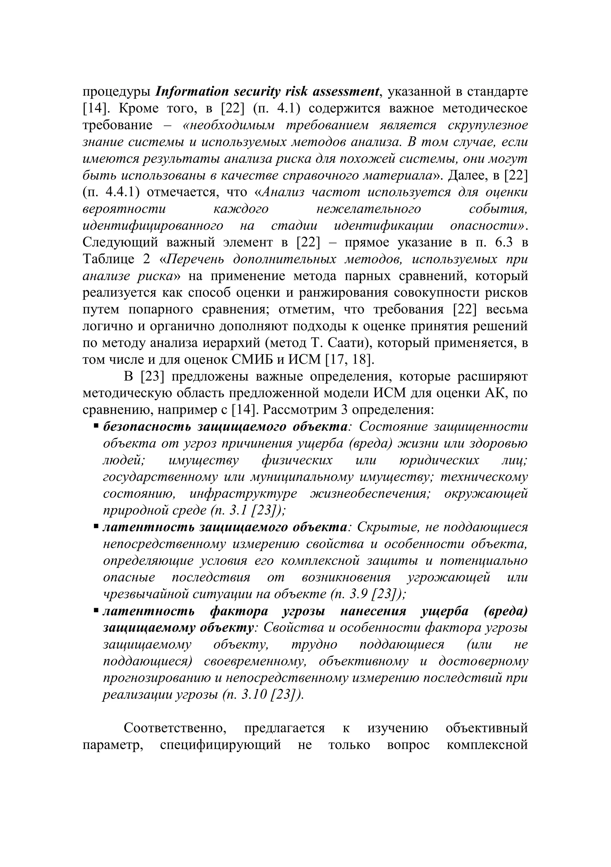 процедуры Information security risk assessment, указанной в стандарте
[14]. Кроме того, в [22] (п. 4.1) содержится важное методическое
требование – «необходимым требованием является скрупулезное
знание системы и используемых методов анализа. В том случае, если
имеются результаты анализа риска для похожей системы, они могут
быть использованы в качестве справочного материала». Далее, в [22]
(п. 4.4.1) отмечается, что «Анализ частот используется для оценки
вероятности каждого нежелательного события,
идентифицированного на стадии идентификации опасности».
Следующий важный элемент в [22] – прямое указание в п. 6.3 в
Таблице 2 «Перечень дополнительных методов, используемых при
анализе риска» на применение метода парных сравнений, который
реализуется как способ оценки и ранжирования совокупности рисков
путем попарного сравнения; отметим, что требования [22] весьма
логично и органично дополняют подходы к оценке принятия решений
по методу анализа иерархий (метод Т. Саати), который применяется, в
том числе и для оценок СМИБ и ИСМ [17, 18].
В [23] предложены важные определения, которые расширяют
методическую область предложенной модели ИСМ для оценки АК, по
сравнению, например с [14]. Рассмотрим 3 определения:
 безопасность защищаемого объекта: Состояние защищенности
объекта от угроз причинения ущерба (вреда) жизни или здоровью
людей; имуществу физических или юридических лиц;
государственному или муниципальному имуществу; техническому
состоянию, инфраструктуре жизнеобеспечения; окружающей
природной среде (п. 3.1 [23]);
 латентность защищаемого объекта: Скрытые, не поддающиеся
непосредственному измерению свойства и особенности объекта,
определяющие условия его комплексной защиты и потенциально
опасные последствия от возникновения угрожающей или
чрезвычайной ситуации на объекте (п. 3.9 [23]);
 латентность фактора угрозы нанесения ущерба (вреда)
защищаемому объекту: Свойства и особенности фактора угрозы
защищаемому объекту, трудно поддающиеся (или не
поддающиеся) своевременному, объективному и достоверному
прогнозированию и непосредственному измерению последствий при
реализации угрозы (п. 3.10 [23]).
Соответственно, предлагается к изучению объективный
параметр, специфицирующий не только вопрос комплексной
 