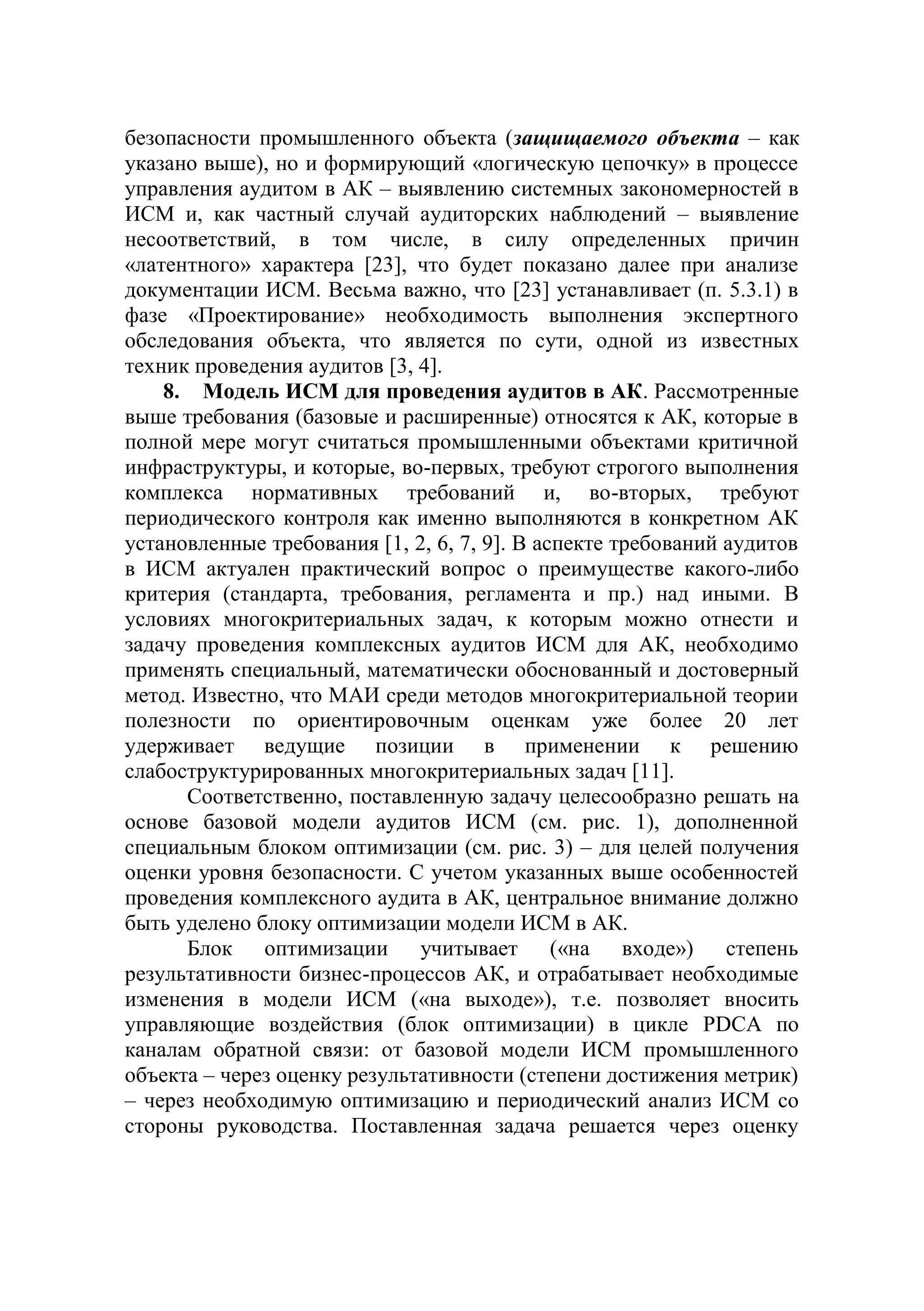 безопасности промышленного объекта (защищаемого объекта – как
указано выше), но и формирующий «логическую цепочку» в процессе
управления аудитом в АК – выявлению системных закономерностей в
ИСМ и, как частный случай аудиторских наблюдений – выявление
несоответствий, в том числе, в силу определенных причин
«латентного» характера [23], что будет показано далее при анализе
документации ИСМ. Весьма важно, что [23] устанавливает (п. 5.3.1) в
фазе «Проектирование» необходимость выполнения экспертного
обследования объекта, что является по сути, одной из известных
техник проведения аудитов [3, 4].
8. Модель ИСМ для проведения аудитов в АК. Рассмотренные
выше требования (базовые и расширенные) относятся к АК, которые в
полной мере могут считаться промышленными объектами критичной
инфраструктуры, и которые, во-первых, требуют строгого выполнения
комплекса нормативных требований и, во-вторых, требуют
периодического контроля как именно выполняются в конкретном АК
установленные требования [1, 2, 6, 7, 9]. В аспекте требований аудитов
в ИСМ актуален практический вопрос о преимуществе какого-либо
критерия (стандарта, требования, регламента и пр.) над иными. В
условиях многокритериальных задач, к которым можно отнести и
задачу проведения комплексных аудитов ИСМ для АК, необходимо
применять специальный, математически обоснованный и достоверный
метод. Известно, что МАИ среди методов многокритериальной теории
полезности по ориентировочным оценкам уже более 20 лет
удерживает ведущие позиции в применении к решению
слабоструктурированных многокритериальных задач [11].
Соответственно, поставленную задачу целесообразно решать на
основе базовой модели аудитов ИСМ (см. рис. 1), дополненной
специальным блоком оптимизации (см. рис. 3) – для целей получения
оценки уровня безопасности. С учетом указанных выше особенностей
проведения комплексного аудита в АК, центральное внимание должно
быть уделено блоку оптимизации модели ИСМ в АК.
Блок оптимизации учитывает («на входе») степень
результативности бизнес-процессов АК, и отрабатывает необходимые
изменения в модели ИСМ («на выходе»), т.е. позволяет вносить
управляющие воздействия (блок оптимизации) в цикле PDCA по
каналам обратной связи: от базовой модели ИСМ промышленного
объекта – через оценку результативности (степени достижения метрик)
– через необходимую оптимизацию и периодический анализ ИСМ со
стороны руководства. Поставленная задача решается через оценку
 