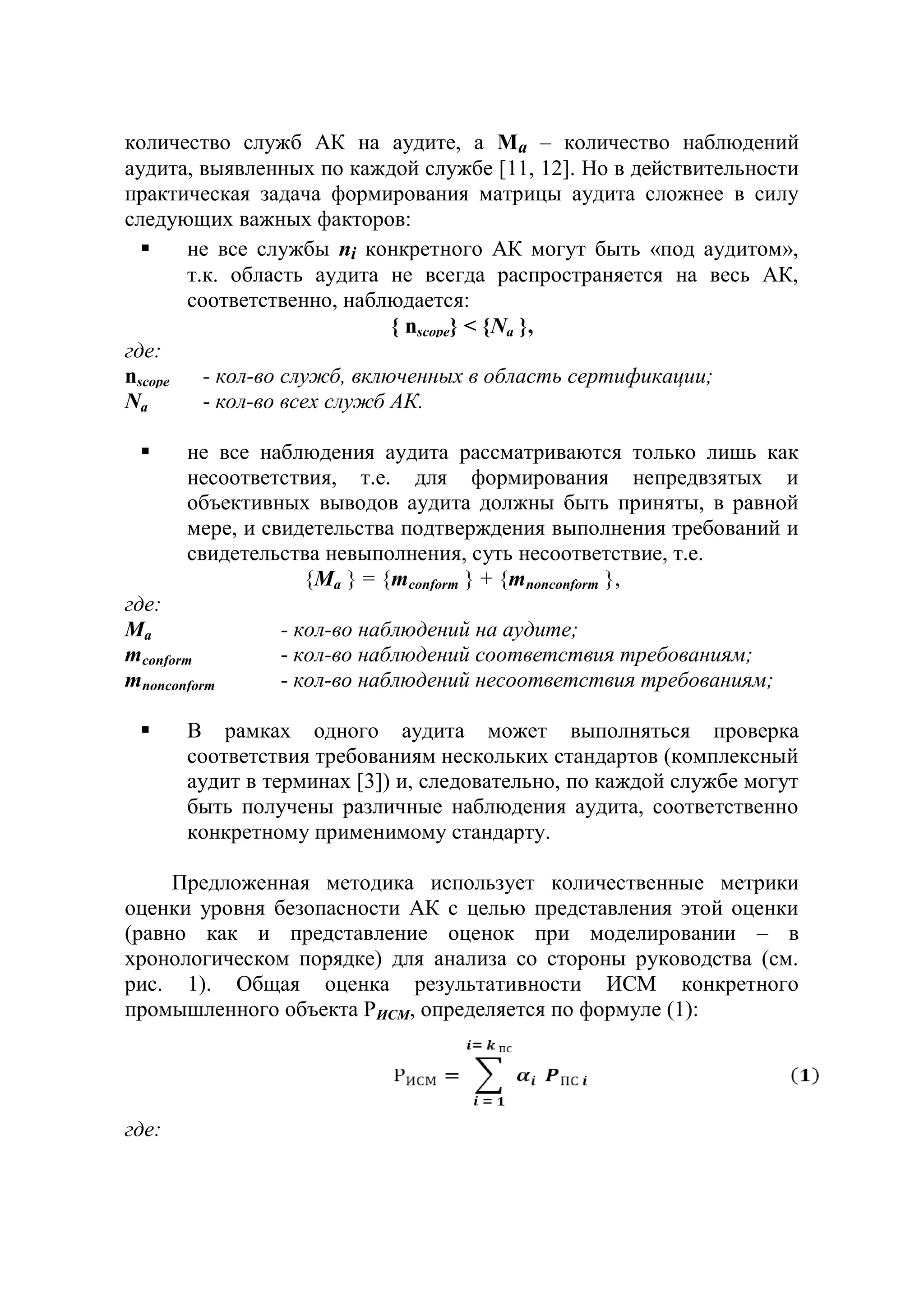 количество служб АК на аудите, а Ma – количество наблюдений
аудита, выявленных по каждой службе [11, 12]. Но в действительности
практическая задача формирования матрицы аудита сложнее в силу
следующих важных факторов:
 не все службы ni конкретного АК могут быть «под аудитом»,
т.к. область аудита не всегда распространяется на весь АК,
соответственно, наблюдается:
{ nscope} < {Na },
где:
nscope - кол-во служб, включенных в область сертификации;
Na - кол-во всех служб АК.
 не все наблюдения аудита рассматриваются только лишь как
несоответствия, т.е. для формирования непредвзятых и
объективных выводов аудита должны быть приняты, в равной
мере, и свидетельства подтверждения выполнения требований и
свидетельства невыполнения, суть несоответствие, т.е.
{Ma } = {mconform } + {mnonconform },
где:
Ma - кол-во наблюдений на аудите;
mconform - кол-во наблюдений соответствия требованиям;
mnonconform - кол-во наблюдений несоответствия требованиям;
 В рамках одного аудита может выполняться проверка
соответствия требованиям нескольких стандартов (комплексный
аудит в терминах [3]) и, следовательно, по каждой службе могут
быть получены различные наблюдения аудита, соответственно
конкретному применимому стандарту.
Предложенная методика использует количественные метрики
оценки уровня безопасности АК с целью представления этой оценки
(равно как и представление оценок при моделировании – в
хронологическом порядке) для анализа со стороны руководства (см.
рис. 1). Общая оценка результативности ИСМ конкретного
промышленного объекта РИСМ, определяется по формуле (1):
где:
 