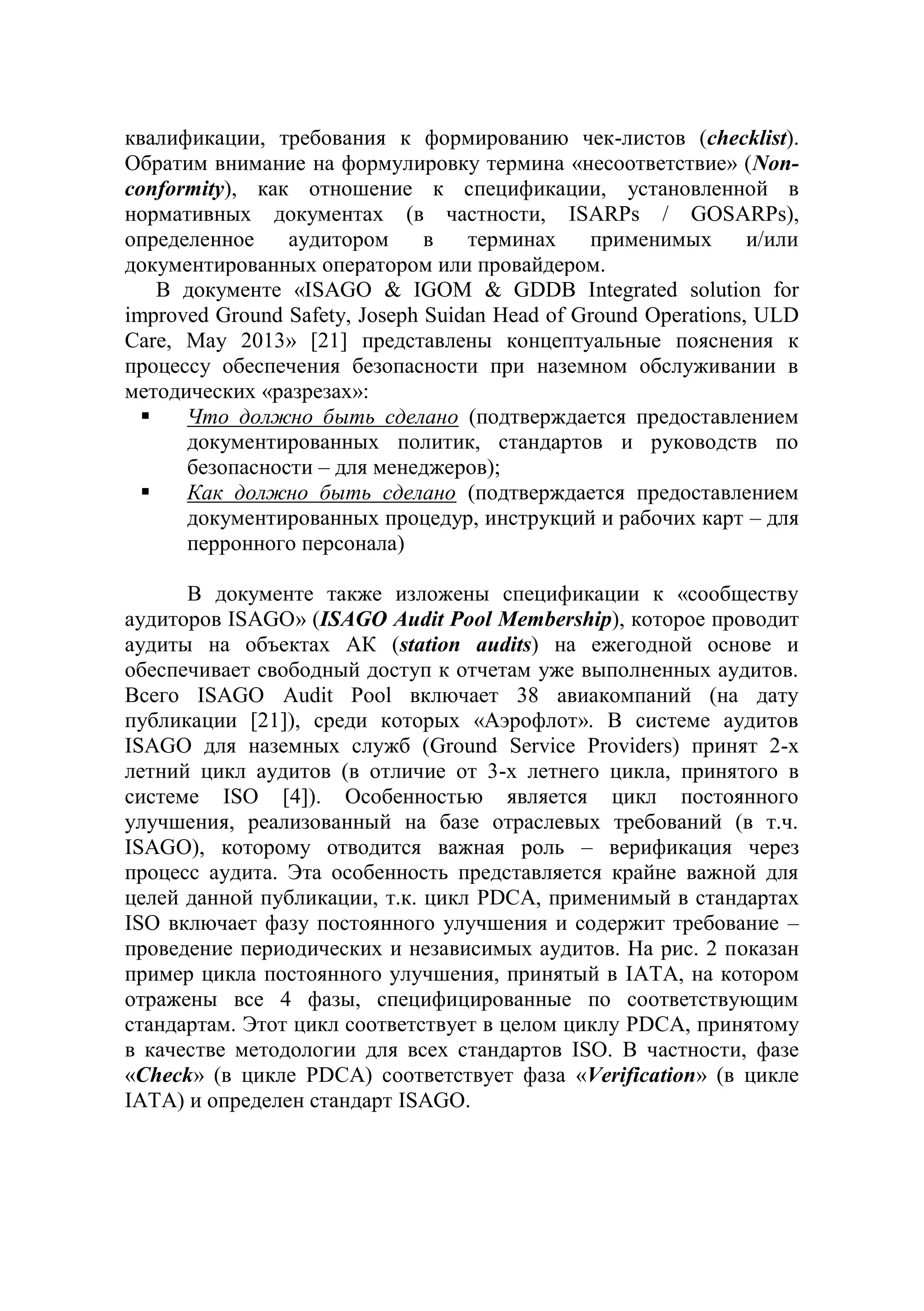 квалификации, требования к формированию чек-листов (checklist).
Обратим внимание на формулировку термина «несоответствие» (Non-
conformity), как отношение к спецификации, установленной в
нормативных документах (в частности, ISARPs / GOSARPs),
определенное аудитором в терминах применимых и/или
документированных оператором или провайдером.
В документе «ISAGO & IGOM & GDDB Integrated solution for
improved Ground Safety, Joseph Suidan Head of Ground Operations, ULD
Care, May 2013» [21] представлены концептуальные пояснения к
процессу обеспечения безопасности при наземном обслуживании в
методических «разрезах»:
 Что должно быть сделано (подтверждается предоставлением
документированных политик, стандартов и руководств по
безопасности – для менеджеров);
 Как должно быть сделано (подтверждается предоставлением
документированных процедур, инструкций и рабочих карт – для
перронного персонала)
В документе также изложены спецификации к «сообществу
аудиторов ISAGO» (ISAGO Audit Pool Membership), которое проводит
аудиты на объектах АК (station audits) на ежегодной основе и
обеспечивает свободный доступ к отчетам уже выполненных аудитов.
Всего ISAGO Audit Pool включает 38 авиакомпаний (на дату
публикации [21]), среди которых «Аэрофлот». В системе аудитов
ISAGO для наземных служб (Ground Service Providers) принят 2-х
летний цикл аудитов (в отличие от 3-х летнего цикла, принятого в
системе ISO [4]). Особенностью является цикл постоянного
улучшения, реализованный на базе отраслевых требований (в т.ч.
ISAGO), которому отводится важная роль – верификация через
процесс аудита. Эта особенность представляется крайне важной для
целей данной публикации, т.к. цикл PDCA, применимый в стандартах
ISO включает фазу постоянного улучшения и содержит требование –
проведение периодических и независимых аудитов. На рис. 2 показан
пример цикла постоянного улучшения, принятый в IATA, на котором
отражены все 4 фазы, специфицированные по соответствующим
стандартам. Этот цикл соответствует в целом циклу PDCA, принятому
в качестве методологии для всех стандартов ISO. В частности, фазе
«Check» (в цикле PDCA) соответствует фаза «Verification» (в цикле
IATA) и определен стандарт ISAGO.
 