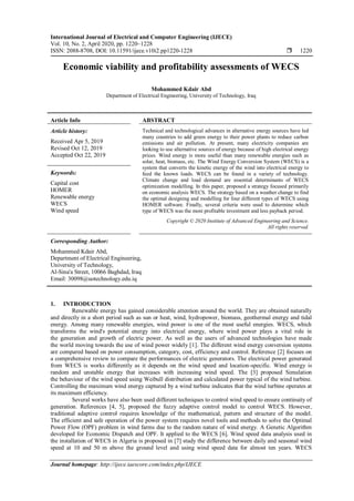 International Journal of Electrical and Computer Engineering (IJECE)
Vol. 10, No. 2, April 2020, pp. 1220~1228
ISSN: 2088-8708, DOI: 10.11591/ijece.v10i2.pp1220-1228  1220
Journal homepage: http://ijece.iaescore.com/index.php/IJECE
Economic viability and profitability assessments of WECS
Mohammed Kdair Abd
Department of Electrical Engineering, University of Technology, Iraq
Article Info ABSTRACT
Article history:
Received Apr 5, 2019
Revised Oct 12, 2019
Accepted Oct 22, 2019
Technical and technological advances in alternative energy sources have led
many countries to add green energy to their power plants to reduce carbon
emissions and air pollution. At present, many electricity companies are
looking to use alternative sources of energy because of high electrical energy
prices. Wind energy is more useful than many renewable energies such as
solar, heat, biomass, etc. The Wind Energy Conversion System (WECS) is a
system that converts the kinetic energy of the wind into electrical energy to
feed the known loads. WECS can be found in a variety of technology.
Climate change and load demand are essential determinants of WECS
optimization modelling. In this paper, proposed a strategy focused primarily
on economic analysis WECS. The strategy based on a weather change to find
the optimal designing and modelling for four different types of WECS using
HOMER software. Finally, several criteria were used to determine which
type of WECS was the most profitable investment and less payback period.
Keywords:
Capital cost
HOMER
Renewable energy
WECS
Wind speed
Copyright © 2020 Institute of Advanced Engineering and Science.
All rights reserved.
Corresponding Author:
Mohammed Kdair Abd,
Department of Electrical Engineering,
University of Technology,
Al-Sina'a Street, 10066 Baghdad, Iraq.
Email: 30098@uotechnology.edu.iq
1. INTRODUCTION
Renewable energy has gained considerable attention around the world. They are obtained naturally
and directly in a short period such as sun or heat, wind, hydropower, biomass, geothermal energy and tidal
energy. Among many renewable energies, wind power is one of the most useful energies. WECS, which
transforms the wind's potential energy into electrical energy, where wind power plays a vital role in
the generation and growth of electric power. As well as the users of advanced technologies have made
the world moving towards the use of wind power widely [1]. The different wind energy conversion systems
are compared based on power consumption, category, cost, efficiency and control. Reference [2] focuses on
a comprehensive review to compare the performances of electric generators. The electrical power generated
from WECS is works differently as it depends on the wind speed and location-specific. Wind energy is
random and unstable energy that increases with increasing wind speed. The [3] proposed Simulation
the behaviour of the wind speed using Weibull distribution and calculated power typical of the wind turbine.
Controlling the maximum wind energy captured by a wind turbine indicates that the wind turbine operates at
its maximum efficiency.
Several works have also been used different techniques to control wind speed to ensure continuity of
generation. References [4, 5], proposed the fuzzy adaptive control model to control WECS. However,
traditional adaptive control requires knowledge of the mathematical, pattern and structure of the model.
The efficient and safe operation of the power system requires novel tools and methods to solve the Optimal
Power Flow (OPF) problem in wind farms due to the random nature of wind energy. A Genetic Algorithm
developed for Economic Dispatch and OPF. It applied to the WECS [6]. Wind speed data analysis used in
the installation of WECS in Algeria is proposed in [7] study the difference between daily and seasonal wind
speed at 10 and 50 m above the ground level and using wind speed data for almost ten years. WECS
 