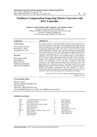 International Journal of Electrical and Computer Engineering (IJECE)
Vol. 7, No. 1, February 2017, pp. 107~124
ISSN: 2088-8708, DOI: 10.11591/ijece.v7i1.pp107-124  107
Journal homepage: http://iaesjournal.com/online/index.php/IJECE
Nonlinear Compensation Empyoing Matrix Converter with
DTC Controller
Khalaf S. Gaied1
, Ziad H. Salih2
, Ahmed R. Ajel3
, Mehdi J. Marie4
1
College of Engineering, Tikrit University, Iraq
2
College of Petroleom and Mineral Engineering, Tikrit University, Iraq
3
Institute of Technology, Baghdad, Iraq
4
Al-Zawraa state company, Ministry of Industry, Iraq
Article Info ABSTRACT
Article history:
Received Sep 10, 2016
Revised Jan 7, 2016
Accepted Jan 21, 2017
This paper describes a nonlinear harmful speed and torque controller for
fourth order induction motor model. The investigation of optimality and cost
function for that base on estimation of Hammerstein-Wiener model with the
compensated mathematical model. The matrix converter with direct torque
control combination is efficient way to get better performance specifications
in the industry.The MC and the DTC advantages are combined together.The
reduction of complexity and cost of DC link in the DTC since it has no
capacitors in the circuit. However, the controlling torque is a big problem it
in DTC because of high ripple torque production which results in vibrations
response in the operation of the IM as it has no PID to control the torque
directly. The combination of MC with DTC is applied to reduce the
fluctuation in the output torque and minimize the steady state error. This
paper presents the simulation analysis of induction machine drives using
Maltlab/Simulink toolbox R2012a. Design of constant switching frequency
MCDTC drive,stability investigation and fault protection as well as
controllability and observability with minimum steady state error has been
carried out which proved the effectiveness of the proposed technique.
Keyword:
Direct torque control
Fault diagnosis
Matrix converter
Nonlinear compensation
Space vector modulation
Copyright © 2017 Institute of Advanced Engineering and Science.
All rights reserved.
Corresponding Author:
Khalaf S. Gaied,
Electrical Engineering Department,
Tirit University,
Tikrit state, +9647703057076, Iraq.
Email: gaeidkhalaf@gmail.com, salim_hazim2000@siswa.um.edu.my
NOMENCLATURES
ADRC Auto Disturbance Rejection Controller Ls Stator Inductance
ASD Adjustable Speed Drive Lr Rotor Inductance
DTC Direct Torque Control Lm Mutual Inductance
DTCIM Direct Torque Control Induction Motor is Stator Current
DSC Direct Self Control ir Rotor Current
FPE Final Predicted Error vs Stator Voltage
MC Matrix Converter es Electromotive Force Vector
MCDTC Matrix Converter with Direct Torque Control tsp Sampling Period
IM Induction Motor Vop Output Voltage Vector
PI Proportional Integral Vip Input Voltage Vector.
Rr Rotor Resistance
 