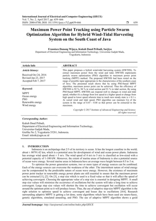 International Journal of Electrical and Computer Engineering (IJECE)
Vol. 7, No. 2, April 2017, pp. 659~666
ISSN: 2088-8708, DOI: 10.11591/ijece.v7i2.pp659-666  659
Journal homepage: http://iaesjournal.com/online/index.php/IJECE
Maximum Power Point Tracking using Particle Swarm
Optimization Algorithm for Hybrid Wind-Tidal Harvesting
System on the South Coast of Java
Fransisco Danang Wijaya, Kukuh Daud Pribadi, Sarjiya
Department of Electrical Engineering and Information Technology, Universitas Gadjah Mada,
Yogyakarta, Indonesia
Article Info ABSTRACT
Article history:
Received Oct 24, 2016
Revised Jan 23, 2017
Accepted Feb 7, 2017
This paper proposes a hybrid wind-tidal harvesting system (HWTHS). To
extract maximum power from the wind and tidal, HWTHS implements
particle swarm optimization (PSO) algorithm in maximum power point
tracking (MPPT) method. The proposed HWTHS had been tested on the
range of possible input appropriate to the characteristics of the southern coast
of Java. The presented result shows that by using PSO-based MPPT
algorithm, maximum power point can be achieved. Thus the efficiency of
HWTHS is 92 %, 94 % in wind section and 91 % in tidal section. By using
PSO-based MPPT, HWTHS can respond well to changes in wind and tidal
speed, whether it's a change from low speed to a higher speed or change from
high speed to lower speed wherein time to reach new steady state is ± 0.1 s.
At varied wind and tidal speed, PSO algorithm can maintain Cp of the
system in the range of 0.47 - 0.48 so that power can be extracted to the
maximum.
Keyword:
MPPT
Ocean energy
PSO
Renewable energy
Wind energy
Copyright © 2017 Institute of Advanced Engineering and Science.
All rights reserved.
Corresponding Author:
Kukuh Daud Pribadi,
Department of Electrical Engineering and Information Technology,
Universitas Gadjah Mada,
Grafika No 2, Yogyakarta 55281, Indonesia.
Email: teknik@ugm.ac.id
1. INTRODUCTION
Indonesia is an archipelago that 2/3 of its territory is ocean. It has the longest coastline in the world,
about ± 80791.42 km, which is a potential area for development of wind and ocean power plants. Indonesia
has average wind speed about ± 5 m/s. The wind speed of 4 m/s to 5 m/s is classified as low-sized with a
potential capacity of 1-100 kW. Moreover, the extent of marine areas of Indonesia is also a potential source
of ocean wave energy. Several marine areas in Indonesia have an average wave height between 0.5 to 3 m.
To optimize the power generation systems, two or more types of energy sources can be combined.
Each of the energy sources can overcome the weakness of the other. The intermittent nature of wind energy
can be compensated by the predictable nature of ocean wave energy. However, the existence of maximum
power point tracker in renewable energy power plants are still essential to ensure that the maximum power
can be extracted [1], [2]. On [3], a step size which is used is a fixed value so that it will affect the speed of
achieving convergent. Choosing the appropriate value of a step size is essential in designing MPPT. A small
step size values will minimize the occurrence of oscillations but the system will take a long time to achieve
convergent. Large step size values will shorten the time to achieve convergent but oscillation will occur
around the optimum point so it will produce losses. Thus, the use of adaptive step-size MPPT algorithm is the
right solution to optimize speed to achieve convergent and losses due to oscillations [4-6]. Research
surrounding adaptive MPPT is getting a lot done, some algorithms which have been used are neuro-fuzzy,
genetic algorithms, simulated annealing, and PSO. The use of adaptive MPPT algorithm shows a good
 