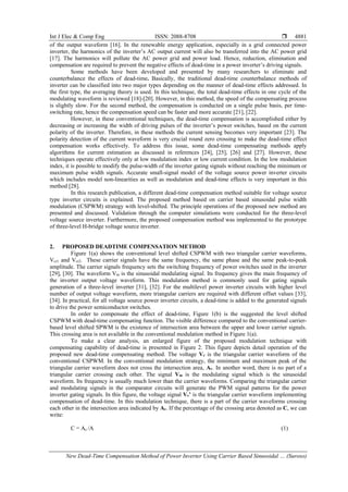 Int J Elec & Comp Eng ISSN: 2088-8708 
New Dead-Time Compensation Method of Power Inverter Using Carrier Based Sinusoidal … (Suroso)
4881
of the output waveform [16]. In the renewable energy application, especially in a grid connected power
inverter, the harmonics of the inverter’s AC output current will also be transferred into the AC power grid
[17]. The harmonics will pollute the AC power grid and power load. Hence, reduction, elimination and
compensation are required to prevent the negative effects of dead-time in a power inverter’s driving signals.
Some methods have been developed and presented by many researchers to eliminate and
counterbalance the effects of dead-time. Basically, the traditional dead-time counterbalance methods of
inverter can be classified into two major types depending on the manner of dead-time effects addressed. In
the first type, the averaging theory is used. In this technique, the total dead-time effects in one cycle of the
modulating waveform is reviewed [18]-[20]. However, in this method, the speed of the compensating process
is slightly slow. For the second method, the compensation is conducted on a single pulse basis, per time-
switching rate, hence the compensation speed can be faster and more accurate [21], [22].
However, in these conventional techniques, the dead-time compensation is accomplished either by
decreasing or increasing the width of driving pulses of the inverter’s power switches, based on the current
polarity of the inverter. Therefore, in these methods the current sensing becomes very important [23]. The
polarity detection of the current waveform is very crucial round zero crossing to make the dead-time effect
compensation works effectively. To address this issue, some dead-time compensating methods apply
algorithms for current estimation as discussed in references [24], [25], [26] and [27]. However, these
techniques operate effectively only at low modulation index or low current condition. In the low modulation
index, it is possible to modify the pulse-width of the inverter gating signals without reaching the minimum or
maximum pulse width signals. Accurate small-signal model of the voltage source power inverter circuits
which includes model non-linearities as well as modulation and dead-time effects is very important in this
method [28].
In this research publication, a different dead-time compensation method suitable for voltage source
type inverter circuits is explained. The proposed method based on carrier based sinusoidal pulse width
modulation (CSPWM) strategy with level-shifted. The principle operations of the proposed new method are
presented and discussed. Validation through the computer simulations were conducted for the three-level
voltage source inverter. Furthermore, the proposed compensation method was implemented to the prototype
of three-level H-bridge voltage source inverter.
2. PROPOSED DEADTIME COMPENSATION METHOD
Figure 1(a) shows the conventional level shifted CSPWM with two triangular carrier waveforms,
Vcr1 and Vcr2. These carrier signals have the same frequency, the same phase and the same peak-to-peak
amplitude. The carrier signals frequency sets the switching frequency of power switches used in the inverter
[29], [30]. The waveform Vm is the sinusoidal modulating signal. Its frequency gives the main frequency of
the inverter output voltage waveform. This modulation method is commonly used for gating signals
generation of a three-level inverter [31], [32]. For the multilevel power inverter circuits with higher level
number of output voltage waveform, more triangular carriers are required with different offset values [33],
[34]. In practical, for all voltage source power inverter circuits, a dead-time is added to the generated signals
to drive the power semiconductor switches.
In order to compensate the effect of dead-time, Figure 1(b) is the suggested the level shifted
CSPWM with dead-time compensating function. The visible difference compared to the conventional carrier-
based level shifted SPWM is the existence of intersection area between the upper and lower carrier signals.
This crossing area is not available in the conventional modulation method in Figure 1(a).
To make a clear analysis, an enlarged figure of the proposed modulation technique with
compensating capability of dead-time is presented in Figure 2. This figure depicts detail operation of the
proposed new dead-time compensating method. The voltage Vc is the triangular carrier waveform of the
conventional CSPWM. In the conventional modulation strategy, the minimum and maximum peak of the
triangular carrier waveform does not cross the intersection area, Ac. In another word, there is no part of a
triangular carrier crossing each other. The signal Vm is the modulating signal which is the sinusoidal
waveform. Its frequency is usually much lower than the carrier waveforms. Comparing the triangular carrier
and modulating signals in the comparator circuits will generate the PWM signal patterns for the power
inverter gating signals. In this figure, the voltage signal Vc’ is the triangular carrier waveform implementing
compensation of dead-time. In this modulation technique, there is a part of the carrier waveforms crossing
each other in the intersection area indicated by Ac. If the percentage of the crossing area denoted as C, we can
write:
C = Ac /A (1)
 