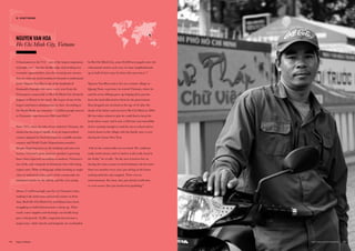 Urbanization in the V12 – one of the largest migrations
of people ever – has the double-edge of providing new
economic opportunities, but also creating new stresses
that are relevant social tensions for brands to understand
better. Nguyen Van Hoa is one of the hundreds of
thousands of people who move every year from the
Vietnamese countryside to Ho Chi Minh City (formerly
Saigon) or Hanoi in the north. He is part of one of the
largest and fastest urbanizations in Asia. According to
the World Bank, an estimated 7.5 million people moved
to Vietnam’s cities between 2000 and 2010.29
Since 1975, when decades of war ended in Vietnam, the
nation has developed rapidly from an impoverished
country plagued by food shortages to a middle-income
country and World Trade Organization member.
Despite lingering issues in the banking and state-run
sectors, Vietnam’s gross domestic product is growing
faster than expected; according to analysts, Vietnam is
one of the only countries in Southeast Asia with rising
export rates. With working-age adults heading to major
cities or industrial zones, parts of the countryside are
inhabited mainly by the elderly and the very young.
About 23 million people now live in Vietnam’s cities,
making it the sixth most urbanized country in East
Asia. Both Ho Chi Minh City and Hanoi have been
struggling to build infrastructure to keep up. Their
roads, water supplies and drainage can hardly keep
pace with growth. Traffic congestion has become a
major issue, while schools and hospitals are overloaded.
NGUYEN VAN HOA
Ho Chi Minh City, Vietnam
In Ho Chi Minh City, some 85,000 new pupils enter the
educational system each year; in some neighborhoods,
up to half of these may be from other provinces.30
Nguyen Van Hoa used to live in a remote village in
Quang Nam, a province in central Vietnam, where he
and his seven siblings grew up helping their parents
farm the land allocated to them by the government.
Hoa dropped out of school at the age of 10 after the
death of his father and moved to Ho Chi Minh in 2004.
He has taken whatever jobs he could find to keep his
head above water and is now a full-time taxi motorbike
driver earning enough to send his son to school and to
return home to his village with his family once a year
during the Lunar New Year.
“Life in the countryside was too hard. We could not
make much money and we had to work really hard in
the fields,” he recalls. “In the area I used to live in,
during the rainy season we had nothing to do for more
than two months every year, just sitting in the house
waiting until the rain stopped. There was no
entertainment. For men, they just drank to kill time
or even worse; they got involved in gambling.”
93THE VELOCITY 12 MARKETS92
02. VELOCITY DRIVERS
 