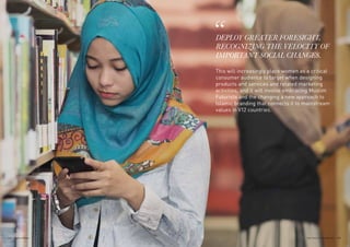 DEPLOY GREATER FORESIGHT,
RECOGNIZING THE VELOCITY OF
IMPORTANT SOCIAL CHANGES.
This will increasingly place women as a critical
consumer audience to target when designing
products and services and related marketing
activities, and it will involve embracing Muslim
Futurists and the changing a new approach to
Islamic branding that connects it to mainstream
values in V12 countries.
173THE VELOCITY 12 MARKETS172
 