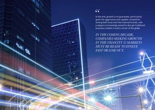 In the end, growth is no guarantee, particularly
given the aggressive and capable competition
among both local and international brands, with
e-players increasingly poised to disrupt traditional
business models in every corner of the globe.
IN THE COMING DECADE,
COMPANIES SEEKING GROWTH
IN THE VELOCITY 12 MARKETS
MUST BE READY TO EVOLVE
FAST OR LOSE OUT.
179THE VELOCITY 12 MARKETS178
 