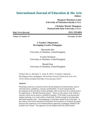 International Journal of Education & the Arts
Editors
Margaret Macintyre Latta
University of Nebraska-Lincoln, U.S.A.
Christine Marmé Thompson
Pennsylvania State University, U.S.A.
http://www.ijea.org/ ISSN 1529-8094
Volume 12 Number 15 November 24, 2011
A Teacher’s Repertoire:
Developing Creative Pedagogies
Sharmistha Das
University of Aberdeen, United Kingdom
Yvonne Dewhurst
University of Aberdeen, United Kingdom
Donald Gray
University of Aberdeen, United Kingdom
Citation: Das, S., Dewhurst, Y., Gray, D. (2011). A teacher’s repertoire:
Developing creative pedagogies. International Journal of Education & the Arts,
12(15). Retrieved [date] from http://www.ijea.org/v12n15/.
Abstract
Promoting creativity in schools involves the development of characteristics such as
self-motivation, confidence, curiosity and flexibility. It can be argued that the
development of the first three of these probably relies on the last, all of which need to
be supported by a “flexible learning context.” However, this cannot work without a
structure which can be used as a scaffold (Vygotsky, 1978) either to go beyond and
enhance learning, or to work within a framework, flexible enough to accommodate
individual learning styles. Such pedagogy is intricately related to the curriculum. In
the context of the newly introduced Curriculum for Excellence in Scotland, this paper
discusses the experience of an interdisciplinary approach to pedagogy funded by the
Scottish Arts Council. The approach was developed within the initial teacher
 