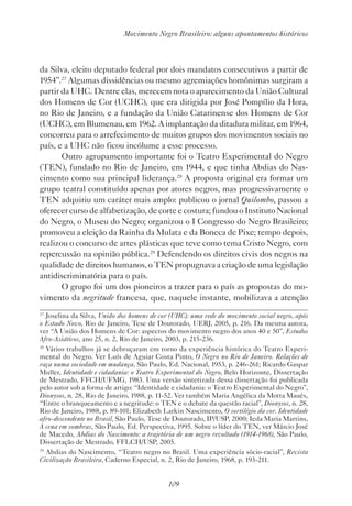 109
Movimento Negro Brasileiro: alguns apontamentos históricos
da Silva, eleito deputado federal por dois mandatos consecutivos a partir de
1954”.27
Algumas dissidências ou mesmo agremiações homônimas surgiram a
partir da UHC. Dentre elas, merecem nota o aparecimento da União Cultural
dos Homens de Cor (UCHC), que era dirigida por José Pompílio da Hora,
no Rio de Janeiro, e a fundação da União Catarinense dos Homens de Cor
(UCHC), em Blumenau, em 1962. A implantação da ditadura militar, em 1964,
concorreu para o arrefecimento de muitos grupos dos movimentos sociais no
país, e a UHC não ficou incólume a esse processo.
Outro agrupamento importante foi o Teatro Experimental do Negro
(TEN), fundado no Rio de Janeiro, em 1944, e que tinha Abdias do Nas-
cimento como sua principal liderança.28
A proposta original era formar um
grupo teatral constituído apenas por atores negros, mas progressivamente o
TEN adquiriu um caráter mais amplo: publicou o jornal Quilombo, passou a
oferecer curso de alfabetização, de corte e costura; fundou o Instituto Nacional
do Negro, o Museu do Negro; organizou o I Congresso do Negro Brasileiro;
promoveu a eleição da Rainha da Mulata e da Boneca de Pixe; tempo depois,
realizou o concurso de artes plásticas que teve como tema Cristo Negro, com
repercussão na opinião pública.29
Defendendo os direitos civis dos negros na
qualidade de direitos humanos, o TEN propugnava a criação de uma legislação
antidiscriminatória para o país.
O grupo foi um dos pioneiros a trazer para o país as propostas do mo-
vimento da negritude francesa, que, naquele instante, mobilizava a atenção
27
Joselina da Silva, União dos homens de cor (UHC): uma rede do movimento social negro, após
o Estado Novo, Rio de Janeiro, Tese de Doutorado, UERJ, 2005, p. 216. Da mesma autora,
ver “A União dos Homens de Cor: aspectos do movimento negro dos anos 40 e 50”, Estudos
Afro-Asiáticos, ano 25, n. 2, Rio de Janeiro, 2003, p. 215-236.
28
Vários trabalhos já se debruçaram em torno da experiência histórica do Teatro Experi-
mental do Negro. Ver Luís de Aguiar Costa Pinto, O Negro no Rio de Janeiro. Relações de
raça numa sociedade em mudança, São Paulo, Ed. Nacional, 1953, p. 246-261; Ricardo Gaspar
Muller, Identidade e cidadania: o Teatro Experimental do Negro, Belo Horizonte, Dissertação
de Mestrado, FFCH/UFMG, 1983. Uma versão sintetizada dessa dissertação foi publicada
pelo autor sob a forma de artigo: “Identidade e cidadania: o Teatro Experimental do Negro”,
Dionysos, n. 28, Rio de Janeiro, 1988, p. 11-52. Ver também Maria Angélica da Motta Maués,
“Entre o branqueamento e a negritude: o TEN e o debate da questão racial”, Dionysos, n. 28,
Rio de Janeiro, 1988, p. 89-101; Elizabeth Larkin Nascimento, O sortilégio da cor. Identidade
afro-descendente no Brasil, São Paulo, Tese de Doutorado, IP/USP, 2000; Ieda Maria Martins,
A cena em sombras, São Paulo, Ed. Perspectiva, 1995. Sobre o líder do TEN, ver Márcio José
de Macedo, Abdias do Nascimento: a trajetória de um negro revoltado (1914-1968), São Paulo,
Dissertação de Mestrado, FFLCH/USP, 2005.
29
Abdias do Nascimento, “Teatro negro no Brasil. Uma experiência sócio-racial”, Revista
Civilização Brasileira, Caderno Especial, n. 2, Rio de Janeiro, 1968, p. 193-211.
 