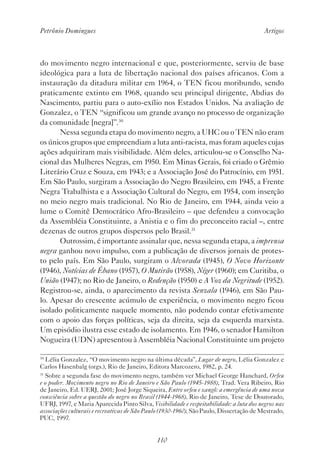 Petrônio Domingues Artigos
110
do movimento negro internacional e que, posteriormente, serviu de base
ideológica para a luta de libertação nacional dos países africanos. Com a
instauração da ditadura militar em 1964, o TEN ficou moribundo, sendo
praticamente extinto em 1968, quando seu principal dirigente, Abdias do
Nascimento, partiu para o auto-exílio nos Estados Unidos. Na avaliação de
Gonzalez, o TEN “significou um grande avanço no processo de organização
da comunidade [negra]”.30
Nessa segunda etapa do movimento negro, a UHC ou o TEN não eram
os únicos grupos que empreendiam a luta anti-racista, mas foram aqueles cujas
ações adquiriram mais visibilidade. Além deles, articulou-se o Conselho Na-
cional das Mulheres Negras, em 1950. Em Minas Gerais, foi criado o Grêmio
Literário Cruz e Souza, em 1943; e a Associação José do Patrocínio, em 1951.
Em São Paulo, surgiram a Associação do Negro Brasileiro, em 1945, a Frente
Negra Trabalhista e a Associação Cultural do Negro, em 1954, com inserção
no meio negro mais tradicional. No Rio de Janeiro, em 1944, ainda veio a
lume o Comitê Democrático Afro-Brasileiro – que defendeu a convocação
da Assembléia Constituinte, a Anistia e o fim do preconceito racial –, entre
dezenas de outros grupos dispersos pelo Brasil.31
Outrossim, é importante assinalar que, nessa segunda etapa, a imprensa
negra ganhou novo impulso, com a publicação de diversos jornais de protes-
to pelo país. Em São Paulo, surgiram o Alvorada (1945), O Novo Horizonte
(1946), Notícias de Ébano (1957), O Mutirão (1958), Níger (1960); em Curitiba, o
União (1947); no Rio de Janeiro, o Redenção (1950) e A Voz da Negritude (1952).
Registrou-se, ainda, o aparecimento da revista Senzala (1946), em São Pau-
lo. Apesar do crescente acúmulo de experiência, o movimento negro ficou
isolado politicamente naquele momento, não podendo contar efetivamente
com o apoio das forças políticas, seja da direita, seja da esquerda marxista.
Um episódio ilustra esse estado de isolamento. Em 1946, o senador Hamilton
Nogueira (UDN) apresentou à Assembléia Nacional Constituinte um projeto
30
Lélia Gonzalez, “O movimento negro na última década”, Lugar de negro, Lélia Gonzalez e
Carlos Hasenbalg (orgs.), Rio de Janeiro, Editora Marcozero, 1982, p. 24.
31
Sobre a segunda fase do movimento negro, também ver Michael George Hanchard, Orfeu
e o poder. Movimento negro no Rio de Janeiro e São Paulo (1945-1988), Trad. Vera Ribeiro, Rio
de Janeiro, Ed. UERJ, 2001; José Jorge Siqueira, Entre orfeu e xangô: a emergência de uma nova
consciência sobre a questão do negro no Brasil (1944-1968), Rio de Janeiro, Tese de Doutorado,
UFRJ, 1997, e Maria Aparecida Pinto Silva, Visibilidade e respeitabilidade: a luta dos negros nas
associações culturais e recreativas de São Paulo (1930-1960), São Paulo, Dissertação de Mestrado,
PUC, 1997.
 