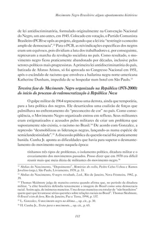 111
Movimento Negro Brasileiro: alguns apontamentos históricos
de lei antidiscriminatória, formulado originalmente na Convenção Nacional
do Negro, um ano antes, em 1945. Colocado em votação, o Partido Comunista
Brasileiro (PCB) se opôs ao projeto, alegando que a lei iria “restringir o conceito
amplo de democracia”.32
Para o PCB, as reivindicações específicas dos negros
eram um equívoco, pois dividiam a luta dos trabalhadores e, por conseguinte,
represavam a marcha da revolução socialista no país. Como resultado, o mo-
vimento negro ficou praticamente abandonado por décadas, inclusive pelos
setores políticos mais progressistas. A primeira lei antidiscriminatória do país,
batizada de Afonso Arinos, só foi aprovada no Congresso Nacional em 1951,
após o escândalo de racismo que envolveu a bailarina negra norte-americana
Katherine Dunham, impedida de se hospedar num hotel em São Paulo.33
Terceira fase do Movimento Negro organizado na República (1978-2000):
do início do processo de redemocratização à República Nova
O golpe militar de 1964 representou uma derrota, ainda que temporária,
para a luta política dos negros. Ele desarticulou uma coalizão de forças que
palmilhava no enfrentamento do “preconceito de cor” no país. Como conse-
qüência, o Movimento Negro organizado entrou em refluxo. Seus militantes
eram estigmatizados e acusados pelos militares de criar um problema que
supostamente não existia, o racismo no Brasil.34
De acordo com Gonzalez, a
repressão “desmobilizou as lideranças negras, lançando-as numa espécie de
semiclandestinidade”.35
A discussão pública da questão racial foi praticamente
banida. Cunha Jr. aponta as dificuldades que havia para superar o desmante-
lamento do movimento negro naquela época:
tínhamos três tipos de problemas, o isolamento político, ditadura militar e o
esvaziamento dos movimentos passados. Posso dizer que em 1970 era difícil
reunir mais que meia dúzia de militantes do movimento negro.36
32
Abdias do Nascimento, “Depoimento”, Memórias do exílio, Pedro Celso Uchoa e Ramos
Jovelino (orgs.), São Paulo, Livramento, 1978, p. 33.
33
Abdias do Nascimento, O negro revoltado, 2.ed., Rio de Janeiro, Nova Fronteira, 1982, p.
39.
34
Thomas Skidmore julga de maneira correta quando afirma que, no período da ditadura
militar, “a elite brasileira defendia tenazmente a imagem do Brasil como uma democracia
racial. Assim agia, de inúmeras maneiras. Uma dessas maneiras era rotular de “não brasileiros”
quem quer que levantasse sérias questões sobre relações raciais no Brasil”. Thomas Skidmore,
O Brasil visto de fora, Rio de Janeiro, Paz e Terra, 1994, p. 137.
35
L. Gonzalez, O movimento negro na última..., op. cit., p. 30.
36
H. Cunha Jr., Textos para o movimento..., op. cit., p. 65.
 