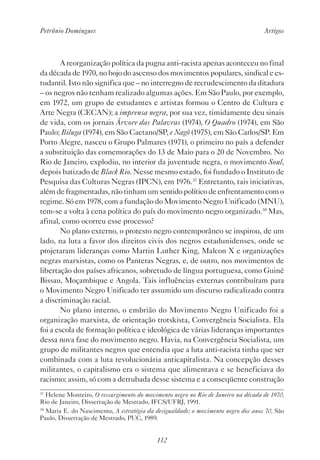 Petrônio Domingues Artigos
112
A reorganização política da pugna anti-racista apenas aconteceu no final
da década de 1970, no bojo do ascenso dos movimentos populares, sindical e es-
tudantil. Isto não significa que – no interregno de recrudescimento da ditadura
– os negros não tenham realizado algumas ações. Em São Paulo, por exemplo,
em 1972, um grupo de estudantes e artistas formou o Centro de Cultura e
Arte Negra (CECAN); a imprensa negra, por sua vez, timidamente deu sinais
de vida, com os jornais Árvore das Palavras (1974), O Quadro (1974), em São
Paulo; Biluga (1974), em São Caetano/SP, e Nagô (1975), em São Carlos/SP. Em
Porto Alegre, nasceu o Grupo Palmares (1971), o primeiro no país a defender
a substituição das comemorações do 13 de Maio para o 20 de Novembro. No
Rio de Janeiro, explodiu, no interior da juventude negra, o movimento Soul,
depois batizado de Black Rio. Nesse mesmo estado, foi fundado o Instituto de
Pesquisa das Culturas Negras (IPCN), em 1976.37
Entretanto, tais iniciativas,
além de fragmentadas, não tinham um sentido político de enfrentamento com o
regime. Só em 1978, com a fundação do Movimento Negro Unificado (MNU),
tem-se a volta à cena política do país do movimento negro organizado.38
Mas,
afinal, como ocorreu esse processo?
No plano externo, o protesto negro contemporâneo se inspirou, de um
lado, na luta a favor dos direitos civis dos negros estadunidenses, onde se
projetaram lideranças como Martin Luther King, Malcon X e organizações
negras marxistas, como os Panteras Negras, e, de outro, nos movimentos de
libertação dos países africanos, sobretudo de língua portuguesa, como Guiné
Bissau, Moçambique e Angola. Tais influências externas contribuíram para
o Movimento Negro Unificado ter assumido um discurso radicalizado contra
a discriminação racial.
No plano interno, o embrião do Movimento Negro Unificado foi a
organização marxista, de orientação trotskista, Convergência Socialista. Ela
foi a escola de formação política e ideológica de várias lideranças importantes
dessa nova fase do movimento negro. Havia, na Convergência Socialista, um
grupo de militantes negros que entendia que a luta anti-racista tinha que ser
combinada com a luta revolucionária anticapitalista. Na concepção desses
militantes, o capitalismo era o sistema que alimentava e se beneficiava do
racismo; assim, só com a derrubada desse sistema e a conseqüente construção
37
Helene Monteiro, O ressurgimento do movimento negro no Rio de Janeiro na década de 1970,
Rio de Janeiro, Dissertação de Mestrado, IFCS/UFRJ, 1991.
38
Maria E. do Nascimento, A estratégia da desigualdade; o movimento negro dos anos 70, São
Paulo, Dissertação de Mestrado, PUC, 1989.
 