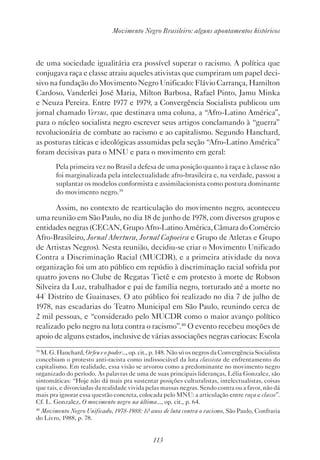 113
Movimento Negro Brasileiro: alguns apontamentos históricos
de uma sociedade igualitária era possível superar o racismo. A política que
conjugava raça e classe atraiu aqueles ativistas que cumpriram um papel deci-
sivo na fundação do Movimento Negro Unificado: Flávio Carrança, Hamilton
Cardoso, Vanderlei José Maria, Milton Barbosa, Rafael Pinto, Jamu Minka
e Neuza Pereira. Entre 1977 e 1979, a Convergência Socialista publicou um
jornal chamado Versus, que destinava uma coluna, a “Afro-Latino América”,
para o núcleo socialista negro escrever seus artigos conclamando à “guerra”
revolucionária de combate ao racismo e ao capitalismo. Segundo Hanchard,
as posturas táticas e ideológicas assumidas pela seção “Afro-Latino América”
foram decisivas para o MNU e para o movimento em geral:
Pela primeira vez no Brasil a defesa de uma posição quanto à raça e à classe não
foi marginalizada pela intelectualidade afro-brasileira e, na verdade, passou a
suplantar os modelos conformista e assimilacionista como postura dominante
do movimento negro.39
Assim, no contexto de rearticulação do movimento negro, aconteceu
uma reunião em São Paulo, no dia 18 de junho de 1978, com diversos grupos e
entidades negras (CECAN, Grupo Afro-Latino América, Câmara do Comércio
Afro-Brasileiro, Jornal Abertura, Jornal Capoeira e Grupo de Atletas e Grupo
de Artistas Negros). Nesta reunião, decidiu-se criar o Movimento Unificado
Contra a Discriminação Racial (MUCDR), e a primeira atividade da nova
organização foi um ato público em repúdio à discriminação racial sofrida por
quatro jovens no Clube de Regatas Tietê e em protesto à morte de Robson
Silveira da Luz, trabalhador e pai de família negro, torturado até a morte no
44º
Distrito de Guainases. O ato público foi realizado no dia 7 de julho de
1978, nas escadarias do Teatro Municipal em São Paulo, reunindo cerca de
2 mil pessoas, e “considerado pelo MUCDR como o maior avanço político
realizado pelo negro na luta contra o racismo”.40
O evento recebeu moções de
apoio de alguns estados, inclusive de várias associações negras cariocas: Escola
39
M. G. Hanchard, Orfeu e o poder..., op. cit., p. 148. Não só os negros da Convergência Socialista
concebiam o protesto anti-racista como indissociável da luta classista de enfrentamento do
capitalismo. Em realidade, essa visão se arvorou como a predominante no movimento negro
organizado do período. As palavras de uma de suas principais lideranças, Lélia Gonzalez, são
sintomáticas: “Hoje não dá mais pra sustentar posições culturalistas, intelectualistas, coisas
que tais, e divorciadas da realidade vivida pelas massas negras. Sendo contra ou a favor, não dá
mais pra ignorar essa questão concreta, colocada pelo MNU: a articulação entre raça e classe”.
Cf. L. Gonzalez, O movimento negro na última..., op. cit., p. 64.
40
Movimento Negro Unificado, 1978-1988: 10 anos de luta contra o racismo, São Paulo, Confraria
do Livro, 1988, p. 78.
 