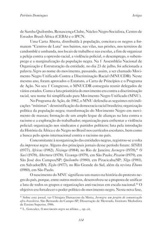 Petrônio Domingues Artigos
114
de Samba Quilombo, Renascença Clube, Núcleo Negro Socialista, Centro de
Estudos Brasil-África (CEBA) e o IPCN.
Uma Carta Aberta, distribuída à população, concitava os negros a for-
marem “Centros de Luta” nos bairros, nas vilas, nas prisões, nos terreiros de
candomblé e umbanda, nos locais de trabalho e nas escolas, a fim de organizar
a peleja contra a opressão racial, a violência policial, o desemprego, o subem-
prego e a marginalização da população negra. Na 1ª
Assembléia Nacional de
Organização e Estruturação da entidade, no dia 23 de julho, foi adicionada a
palavra Negro ao nome do movimento, passando, assim, a ser chamado Movi-
mento Negro Unificado Contra a Discriminação Racial (MNUCDR). Neste
mesmo ano, foram aprovados o Estatuto, a Carta de Princípios e o Programa
de Ação. No seu 1º
Congresso, o MNUCDR conseguiu reunir delegados de
vários estados. Como a luta prioritária do movimento era contra a discriminação
racial, seu nome foi simplificado para Movimento Negro Unificado (MNU).
No Programa de Ação, de 1982, o MNU defendia as seguintes reivindi-
cações “mínimas”: desmistificação da democracia racial brasileira; organização
política da população negra; transformação do Movimento Negro em movi-
mento de massas; formação de um amplo leque de alianças na luta contra o
racismo e a exploração do trabalhador; organização para enfrentar a violência
policial; organização nos sindicatos e partidos políticos; luta pela introdução
da História da África e do Negro no Brasil nos currículos escolares, bem como
a busca pelo apoio internacional contra o racismo no país.
Concomitante à reorganização das entidades negras, registrou-se a volta
da imprensa negra. Alguns dos principais jornais desse período foram: SINBA
(1977), Africus (1982), Nizinga (1984), no Rio de Janeiro; Jornegro (1978),41
O
Saci (1978), Abertura (1978), Vissungo (1979), em São Paulo; Pixaim (1979), em
São José dos Campos/SP; Quilombo (1980), em Piracicaba/SP; Nêgo (1981),
em Salvador/BA; Tição (1977), no Rio Grande do Sul, além da revista Ébano
(1980), em São Paulo.
O nascimento do MNU significou um marco na história do protesto ne-
gro do país, porque, entre outros motivos, desenvolveu-se a proposta de unificar
a luta de todos os grupos e organizações anti-racistas em escala nacional.42
O
objetivo era fortalecer o poder político do movimento negro. Nesta nova fase,
41
Sobre este jornal, ver Ubirajara Damaceno da Motta, Jornegro: um projeto de comunicação
afro-brasileira, São Bernardo do Campo-SP, Dissertação de Mestrado, Instituto Medodista
de Ensino Superior, 1986.
42
L. Gonzalez, O movimento negro na última..., op. cit.
 