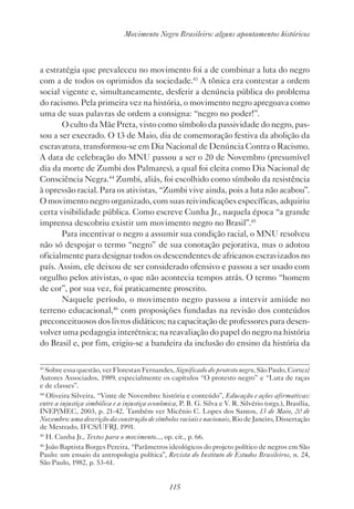 115
Movimento Negro Brasileiro: alguns apontamentos históricos
a estratégia que prevaleceu no movimento foi a de combinar a luta do negro
com a de todos os oprimidos da sociedade.43
A tônica era contestar a ordem
social vigente e, simultaneamente, desferir a denúncia pública do problema
do racismo. Pela primeira vez na história, o movimento negro apregoava como
uma de suas palavras de ordem a consigna: “negro no poder!”.
O culto da Mãe Preta, visto como símbolo da passividade do negro, pas-
sou a ser execrado. O 13 de Maio, dia de comemoração festiva da abolição da
escravatura, transformou-se em Dia Nacional de Denúncia Contra o Racismo.
A data de celebração do MNU passou a ser o 20 de Novembro (presumível
dia da morte de Zumbi dos Palmares), a qual foi eleita como Dia Nacional de
Consciência Negra.44
Zumbi, aliás, foi escolhido como símbolo da resistência
à opressão racial. Para os ativistas, “Zumbi vive ainda, pois a luta não acabou”.
O movimento negro organizado, com suas reivindicações específicas, adquiriu
certa visibilidade pública. Como escreve Cunha Jr., naquela época “a grande
imprensa descobriu existir um movimento negro no Brasil”.45
Para incentivar o negro a assumir sua condição racial, o MNU resolveu
não só despojar o termo “negro” de sua conotação pejorativa, mas o adotou
oficialmente para designar todos os descendentes de africanos escravizados no
país. Assim, ele deixou de ser considerado ofensivo e passou a ser usado com
orgulho pelos ativistas, o que não acontecia tempos atrás. O termo “homem
de cor”, por sua vez, foi praticamente proscrito.
Naquele período, o movimento negro passou a intervir amiúde no
terreno educacional,46
com proposições fundadas na revisão dos conteúdos
preconceituosos dos livros didáticos; na capacitação de professores para desen-
volver uma pedagogia interétnica; na reavaliação do papel do negro na história
do Brasil e, por fim, erigiu-se a bandeira da inclusão do ensino da história da
43
Sobre essa questão, ver Florestan Fernandes, Significado do protesto negro, São Paulo, Cortez/
Autores Associados, 1989, especialmente os capítulos “O protesto negro” e “Luta de raças
e de classes”.
44
Oliveira Silveira, “Vinte de Novembro: história e conteúdo”, Educação e ações afirmativas:
entre a injustiça simbólica e a injustiça econômica, P. B. G. Silva e V. R. Silvério (orgs.), Brasília,
INEP/MEC, 2003, p. 21-42. Também ver Micênio C. Lopes dos Santos, 13 de Maio, 20 de
Novembro: uma descrição da construção de símbolos raciais e nacionais, Rio de Janeiro, Dissertação
de Mestrado, IFCS/UFRJ, 1991.
45
H. Cunha Jr., Textos para o movimento..., op. cit., p. 66.
46
João Baptista Borges Pereira, “Parâmetros ideológicos do projeto político de negros em São
Paulo: um ensaio da antropologia política”, Revista do Instituto de Estudos Brasileiros, n. 24,
São Paulo, 1982, p. 53-61.
 