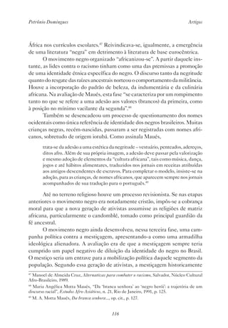 Petrônio Domingues Artigos
116
África nos currículos escolares.47
Reivindicava-se, igualmente, a emergência
de uma literatura “negra” em detrimento à literatura de base eurocêntrica.
O movimento negro organizado “africanizou-se”. A partir daquele ins-
tante, as lides contra o racismo tinham como uma das premissas a promoção
de uma identidade étnica específica do negro. O discurso tanto da negritude
quanto do resgate das raízes ancestrais norteou o comportamento da militância.
Houve a incorporação do padrão de beleza, da indumentária e da culinária
africana. Na avaliação de Maués, esta fase “se caracteriza por um rompimento
tanto no que se refere a uma adesão aos valores (brancos) da primeira, como
à posição no mínimo vacilante da segunda”.48
Também se desencadeou um processo de questionamento dos nomes
ocidentais como única referência de identidade dos negros brasileiros. Muitas
crianças negras, recém-nascidas, passaram a ser registradas com nomes afri-
canos, sobretudo de origem iorubá. Como assinala Maués,
trata-se da adesão a uma estética da negritude – vestuário, penteados, adereços,
ditos afro. Além de sua própria imagem, a adesão deve passar pela valorização
e mesmo adoção de elementos da “cultura africana”, tais como música, dança,
jogos e até hábitos alimentares, traduzidos nos jornais em receitas atribuídas
aos antigos descendentes de escravos. Para completar o modelo, insiste-se na
adoção, para as crianças, de nomes africanos, que aparecem sempre nos jornais
acompanhados de sua tradução para o português.49
Até no terreno religioso houve um processo revisionista. Se nas etapas
anteriores o movimento negro era notadamente cristão, impôs-se a cobrança
moral para que a nova geração de ativistas assumisse as religiões de matriz
africana, particularmente o candomblé, tomado como principal guardião da
fé ancestral.
O movimento negro ainda desenvolveu, nessa terceira fase, uma cam-
panha política contra a mestiçagem, apresentando-a como uma armadilha
ideológica alienadora. A avaliação era de que a mestiçagem sempre teria
cumprido um papel negativo de diluição da identidade do negro no Brasil.
O mestiço seria um entrave para a mobilização política daquele segmento da
população. Segundo essa geração de ativistas, a mestiçagem historicamente
47
Manoel de Almeida Cruz, Alternativas para combater o racismo, Salvador, Núcleo Cultural
Afro-Brasileiro, 1989.
48
Maria Angélica Motta Maués, “Da ‘branca senhora’ ao ‘negro herói’: a trajetória de um
discurso racial”, Estudos Afro-Asiáticos, n. 21, Rio de Janeiro, 1991, p. 125.
49
M. A. Motta Maués, Da branca senhora..., op. cit., p. 127.
 