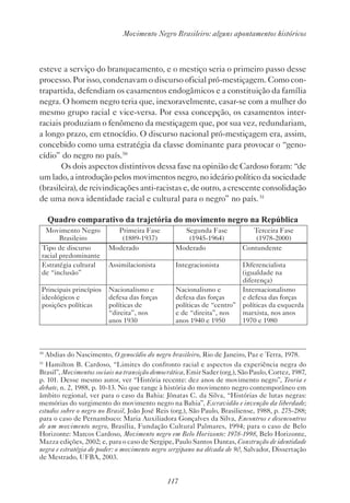 117
Movimento Negro Brasileiro: alguns apontamentos históricos
esteve a serviço do branqueamento, e o mestiço seria o primeiro passo desse
processo. Por isso, condenavam o discurso oficial pró-mestiçagem. Como con-
trapartida, defendiam os casamentos endogâmicos e a constituição da família
negra. O homem negro teria que, inexoravelmente, casar-se com a mulher do
mesmo grupo racial e vice-versa. Por essa concepção, os casamentos inter-
raciais produziam o fenômeno da mestiçagem que, por sua vez, redundariam,
a longo prazo, em etnocídio. O discurso nacional pró-mestiçagem era, assim,
concebido como uma estratégia da classe dominante para provocar o “geno-
cídio” do negro no país.50
Os dois aspectos distintivos dessa fase na opinião de Cardoso foram: “de
um lado, a introdução pelos movimentos negro, no ideário político da sociedade
(brasileira), de reivindicações anti-racistas e, de outro, a crescente consolidação
de uma nova identidade racial e cultural para o negro” no país.51
Quadro comparativo da trajetória do movimento negro na República
Movimento Negro
Brasileiro
Primeira Fase
(1889-1937)
Segunda Fase
(1945-1964)
Terceira Fase
(1978-2000)
Tipo de discurso
racial predominante
Moderado Moderado Contundente
Estratégia cultural
de “inclusão”
Assimilacionista Integracionista Diferencialista
(igualdade na
diferença)
Principais princípios
ideológicos e
­posições políticas
Nacionalismo e
­defesa das forças
­políticas de
“­direita”, nos
anos 1930
Nacionalismo e
defesa das forças
políticas de “centro”
e de “direita”, nos
anos 1940 e 1950
Internacionalismo
e defesa das forças
políticas da esquerda
marxista, nos anos
1970 e 1980
50
Abdias do Nascimento, O genocídio do negro brasileiro, Rio de Janeiro, Paz e Terra, 1978.
51
Hamilton B. Cardoso, “Limites do confronto racial e aspectos da experiência negra do
Brasil”, Movimentos sociais na transição democrática, Emir Sader (org.), São Paulo, Cortez, 1987,
p. 101. Desse mesmo autor, ver “História recente: dez anos de movimento negro”, Teoria e
debate, n. 2, 1988, p. 10-13. No que tange à história do movimento negro contemporâneo em
âmbito regional, ver para o caso da Bahia: Jônatas C. da Silva, “Histórias de lutas negras:
memórias do surgimento do movimento negro na Bahia”, Escravidão e invenção da liberdade;
estudos sobre o negro no Brasil, João José Reis (org.), São Paulo, Brasiliense, 1988, p. 275-288;
para o caso de Pernambuco: Maria Auxiliadora Gonçalves da Silva, Encontros e desencontros
de um movimento negro, Brasília, Fundação Cultural Palmares, 1994; para o caso de Belo
Horizonte: Marcos Cardoso, Movimento negro em Belo Horizonte: 1978-1998, Belo Horizonte,
Mazza edições, 2002; e, para o caso de Sergipe, Paulo Santos Dantas, Construção de identidade
negra e estratégia de poder: o movimento negro sergipano na década de 90, Salvador, Dissertação
de Mestrado, UFBA, 2003.
 