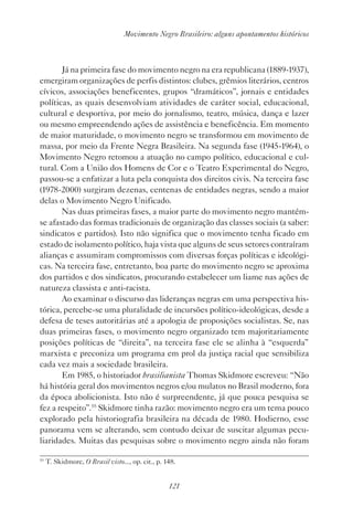 121
Movimento Negro Brasileiro: alguns apontamentos históricos
Já na primeira fase do movimento negro na era republicana (1889-1937),
emergiram organizações de perfis distintos: clubes, grêmios literários, centros
cívicos, associações beneficentes, grupos “dramáticos”, jornais e entidades
políticas, as quais desenvolviam atividades de caráter social, educacional,
cultural e desportiva, por meio do jornalismo, teatro, música, dança e lazer
ou mesmo empreendendo ações de assistência e beneficência. Em momento
de maior maturidade, o movimento negro se transformou em movimento de
massa, por meio da Frente Negra Brasileira. Na segunda fase (1945-1964), o
Movimento Negro retomou a atuação no campo político, educacional e cul-
tural. Com a União dos Homens de Cor e o Teatro Experimental do Negro,
passou-se a enfatizar a luta pela conquista dos direitos civis. Na terceira fase
(1978-2000) surgiram dezenas, centenas de entidades negras, sendo a maior
delas o Movimento Negro Unificado.
Nas duas primeiras fases, a maior parte do movimento negro mantém-
se afastado das formas tradicionais de organização das classes sociais (a saber:
sindicatos e partidos). Isto não significa que o movimento tenha ficado em
estado de isolamento político, haja vista que alguns de seus setores contraíram
alianças e assumiram compromissos com diversas forças políticas e ideológi-
cas. Na terceira fase, entretanto, boa parte do movimento negro se aproxima
dos partidos e dos sindicatos, procurando estabelecer um liame nas ações de
natureza classista e anti-racista.
Ao examinar o discurso das lideranças negras em uma perspectiva his-
tórica, percebe-se uma pluralidade de incursões político-ideológicas, desde a
defesa de teses autoritárias até a apologia de proposições socialistas. Se, nas
duas primeiras fases, o movimento negro organizado tem majoritariamente
posições políticas de “direita”, na terceira fase ele se alinha à “esquerda”
marxista e preconiza um programa em prol da justiça racial que sensibiliza
cada vez mais a sociedade brasileira.
Em 1985, o historiador brasilianista Thomas Skidmore escreveu: “Não
há história geral dos movimentos negros e/ou mulatos no Brasil moderno, fora
da época abolicionista. Isto não é surpreendente, já que pouca pesquisa se
fez a respeito”.55
Skidmore tinha razão: movimento negro era um tema pouco
explorado pela historiografia brasileira na década de 1980. Hodierno, esse
panorama vem se alterando, sem contudo deixar de suscitar algumas pecu-
liaridades. Muitas das pesquisas sobre o movimento negro ainda não foram
55
T. Skidmore, O Brasil visto..., op. cit., p. 148.
 