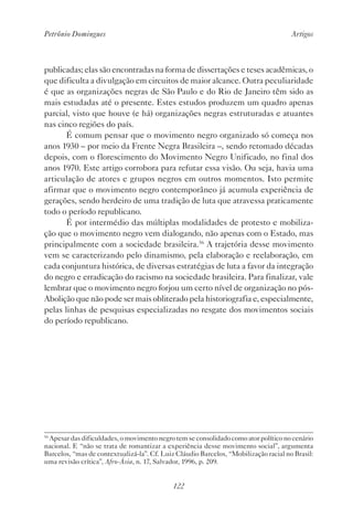 Petrônio Domingues Artigos
122
publicadas; elas são encontradas na forma de dissertações e teses acadêmicas, o
que dificulta a divulgação em circuitos de maior alcance. Outra peculiaridade
é que as organizações negras de São Paulo e do Rio de Janeiro têm sido as
mais estudadas até o presente. Estes estudos produzem um quadro apenas
parcial, visto que houve (e há) organizações negras estruturadas e atuantes
nas cinco regiões do país.
É comum pensar que o movimento negro organizado só começa nos
anos 1930 – por meio da Frente Negra Brasileira –, sendo retomado décadas
depois, com o florescimento do Movimento Negro Unificado, no final dos
anos 1970. Este artigo corrobora para refutar essa visão. Ou seja, havia uma
articulação de atores e grupos negros em outros momentos. Isto permite
afirmar que o movimento negro contemporâneo já acumula experiência de
gerações, sendo herdeiro de uma tradição de luta que atravessa praticamente
todo o período republicano.
É por intermédio das múltiplas modalidades de protesto e mobiliza-
ção que o movimento negro vem dialogando, não apenas com o Estado, mas
principalmente com a sociedade brasileira.56
A trajetória desse movimento
vem se caracterizando pelo dinamismo, pela elaboração e reelaboração, em
cada conjuntura histórica, de diversas estratégias de luta a favor da integração
do negro e erradicação do racismo na sociedade brasileira. Para finalizar, vale
lembrar que o movimento negro forjou um certo nível de organização no pós-
Abolição que não pode ser mais obliterado pela historiografia e, especialmente,
pelas linhas de pesquisas especializadas no resgate dos movimentos sociais
do período republicano.
56
Apesar das dificuldades, o movimento negro tem se consolidado como ator político no cenário
nacional. E “não se trata de romantizar a experiência desse movimento social”, argumenta
Barcelos, “mas de contextualizá-la”. Cf. Luiz Cláudio Barcelos, “Mobilização racial no Brasil:
uma revisão crítica”, Afro-Ásia, n. 17, Salvador, 1996, p. 209.
 