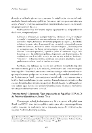 Petrônio Domingues Artigos
102
de racial, é utilizada não só como elemento de mobilização, mas também de
mediação das reivindicações políticas. Em outras palavras, para o movimento
negro, a “raça” é o fator determinante de organização dos negros em torno de
um projeto comum de ação.
Outra definição de movimento negro é aquela atribuída por Joel Rufino
dos Santos, compreendendo
(...) todas as entidades, de qualquer natureza, e todas as ações, de qualquer
tempo [aí compreendidas mesmo aquelas que visavam à autodefesa física e
cultural do negro], fundadas e promovidas por pretos e negros (...). Entidades
religiosas [como terreiros de candomblé, por exemplo], assistenciais [como as
confrarias coloniais], recreativas [como “clubes de negros”], artísticas [como
os inúmeros grupos de dança, capoeira, teatro, poesia], culturais [como os
diversos “centros de pesquisa”] e políticas [como o Movimento Negro Uni-
ficado]; e ações de mobilização política, de protesto anti-discriminatório, de
aquilombamento, de rebeldia armada, de movimentos artísticos, literários e
‘folclóricos’ – toda essa complexa dinâmica, ostensiva ou encoberta, extem-
porânea ou cotidiana, constitui movimento negro.4
Contudo, esta definição de Rufino dos Santos só faz sentido do ponto
de vista militante, pois ela é, no mínimo, problemática em uma abordagem
historiográfica. Se se consideram como movimento negro todos os movimentos
que organizem em qualquer tempo e aspecto sob qualquer rubrica descenden-
tes de africanos no Brasil, neste artigo estariam faltando, entre outros temas, a
história das irmandades negras, dos terreiros de candomblé, da capoeira ou das
escolas de samba. É de movimento político de mobilização racial (negra) que
será tratado aqui, mesmo que este movimento assuma em muitos momentos
uma face fundamentalmente cultural.
Primeira fase do Movimento Negro organizado na República (1889-1937):
da Primeira República ao Estado Novo
Um ano após a abolição da escravatura, foi proclamada a República no
Brasil, em 1889. O novo sistema político, entretanto, não assegurou profícuos
ganhos materiais ou simbólicos para a população negra. Ao contrário, esta,
segundo Andrews, foi marginalizada,
4
Joel Rufino dos Santos, “Movimento negro e crise brasileira”, Atrás do muro da noite; dinâmica
das culturas afro-brasileiras, Joel Rufino dos Santos e Wilson do Nascimento Barbosa, Brasília,
Ministério da Cultura/Fundação Cultural Palmares, 1994, p. 157.
 