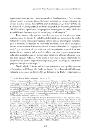 105
Movimento Negro Brasileiro: alguns apontamentos históricos
representativo de pessoas para empreender a batalha contra o “preconceito
de cor”, como se dizia na época. Surgiram jornais dessa mesma natureza em
outros estados, como a Raça (1935), em Uberlândia/MG, o União (1918), em
Curitiba/PR, O Exemplo (1892), em Porto Alegre/RS, e o Alvorada, em Pelotas/
RS. Este último – publicado com pequenas interrupções de 1907 a 1965 – foi
o periódico da imprensa negra de maior longevidade no país.15
Esses jornais enfocavam as mais diversas mazelas que afetavam a po-
pulação negra no âmbito do trabalho, da habitação, da educação e da saúde,
tornando-se uma tribuna privilegiada para se pensar em soluções concretas
para o problema do racismo na sociedade brasileira. Além disso, as páginas
desses periódicos constituíram veículos de denúncia do regime de “segregação
racial” que incidia em várias cidades do país, impedindo o negro de ingressar
ou freqüentar determinados hotéis, clubes, cinemas, teatros, restaurantes,
orfanatos, estabelecimentos comerciais e religiosos, além de algumas esco-
las, ruas e praças públicas. Nesta etapa, o movimento negro organizado era
desprovido de caráter explicitamente político, com um programa definido e
projeto ideológico mais amplo.16
Na década de 1930, o movimento negro deu um salto qualitativo, com
a fundação, em 1931, em São Paulo, da Frente Negra Brasileira (FNB), con-
siderada a sucessora do Centro Cívico Palmares, de 1926.17
Estas foram as
15
J. A. dos Santos, Raiou a alvorada..., op. cit., p. 21.
16
Sobre a emergência da luta política anti-racista, ver Florestan Fernandes, “Os movimentos
sociais no meio negro”, A integração do negro na sociedade de classes, 2. vol., 3.ed., São Paulo,
Ática, 1978, p. 7-115; Paulino de Jesus Francisco Cardoso, A luta contra a apatia: estudo sobre a
instituição do movimento negro anti-racista na cidade de São Paulo (1915-1931), São Paulo, Dis-
sertação de Mestrado, PUC, 1993; Clóvis Moura, “Organizações negras”, São Paulo: o povo em
movimento; Paul Singer e Vinicius Caldeira Brant (orgs.), Petrópolis/RJ, Vozes/Cebrap, 1980,
p. 143-175. Sobre as agremiações negras em Campinas durante a Primeira República, ver C.
S. Maciel, Discriminações raciais..., op. cit., p. 73-84.
17
José Correia Leite e Renato Jardim Moreira, Movimentos sociais no meio negro, São Paulo,
mimeog, s/d. Uma bibliografia não desprezível já se ocupou da Frente Negra Brasileira. Ver
F. Fernandes, A integração do negro..., op. cit., p. 1-115; José Carlos Gomes da Silva, Os sub
urbanos e a outra face da cidade. Negros em São Paulo: cotidiano, lazer e cidadania (1900-1930),
Campinas, Dissertação de Mestrado, Unicamp, 1990, p. 162-180; R. P. Pinto, O movimento
negro..., op. cit., p. 87-124; Marcelino Félix, As práticas político-pedagógicas da Frente Negra
Brasileira na cidade de São Paulo (1931-1937), São Paulo, Dissertação de Mestrado, PUC, 2001;
Laiana Lannes de Oliveira, A Frente Negra Brasileira: política e questão racial nos anos 1930,
Rio de Janeiro, Dissertação de Mestrado, UERJ, 2002; Maria Aparecida Pinto Silva, A voz
da raça: uma expressão negra no Brasil que queria ser branco, São Paulo, Tese de Doutorado,
PUC, 2003; Petrônio Domingues, A insurgência de ébano. A história da Frente Negra Brasileira
(1931-1937), São Paulo, Tese de Doutorado, FFLCH-USP, 2005.
 