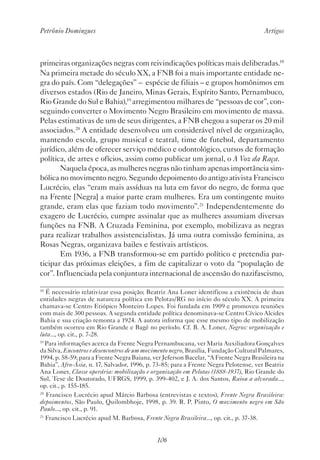 Petrônio Domingues Artigos
106
primeiras organizações negras com reivindicações políticas mais deliberadas.18
Na primeira metade do século XX, a FNB foi a mais importante entidade ne-
gra do país. Com “delegações” – espécie de filiais – e grupos homônimos em
diversos estados (Rio de Janeiro, Minas Gerais, Espírito Santo, Pernambuco,
Rio Grande do Sul e Bahia),19
arregimentou milhares de “pessoas de cor”, con-
seguindo converter o Movimento Negro Brasileiro em movimento de massa.
Pelas estimativas de um de seus dirigentes, a FNB chegou a superar os 20 mil
associados.20
A entidade desenvolveu um considerável nível de organização,
mantendo escola, grupo musical e teatral, time de futebol, departamento
jurídico, além de oferecer serviço médico e odontológico, cursos de formação
política, de artes e ofícios, assim como publicar um jornal, o A Voz da Raça.
Naquela época, as mulheres negras não tinham apenas importância sim-
bólica no movimento negro. Segundo depoimento do antigo ativista Francisco
Lucrécio, elas “eram mais assíduas na luta em favor do negro, de forma que
na Frente [Negra] a maior parte eram mulheres. Era um contingente muito
grande, eram elas que faziam todo movimento”.21
Independentemente do
exagero de Lucrécio, cumpre assinalar que as mulheres assumiam diversas
funções na FNB. A Cruzada Feminina, por exemplo, mobilizava as negras
para realizar trabalhos assistencialistas. Já uma outra comissão feminina, as
Rosas Negras, organizava bailes e festivais artísticos.
Em 1936, a FNB transformou-se em partido político e pretendia par-
ticipar das próximas eleições, a fim de capitalizar o voto da “população de
cor”. Influenciada pela conjuntura internacional de ascensão do nazifascismo,
18
É necessário relativizar essa posição; Beatriz Ana Loner identificou a existência de duas
entidades negras de natureza política em Pelotas/RG no início do século XX. A primeira
chamava-se Centro Etiópico Monteiro Lopes. Foi fundada em 1909 e promoveu reuniões
com mais de 300 pessoas. A segunda entidade política denominava-se Centro Cívico Alcides
Bahia e sua criação remonta a 1924. A autora informa que esse mesmo tipo de mobilização
também ocorreu em Rio Grande e Bagé no período. Cf. B. A. Loner, Negros: organização e
luta..., op. cit., p. 7-28.
19
Para informações acerca da Frente Negra Pernambucana, ver Maria Auxiliadora Gonçalves
da Silva, Encontros e desencontros de um movimento negro, Brasília, Fundação Cultural Palmares,
1994, p. 58-59; para a Frente Negra Baiana, ver Jeferson Bacelar, “A Frente Negra Brasileira na
Bahia”, Afro-Ásia, n. 17, Salvador, 1996, p. 73-85; para a Frente Negra Pelotense, ver Beatriz
Ana Loner, Classe operária: mobilização e organização em Pelotas (1888-1937), Rio Grande do
Sul, Tese de Doutorado, UFRGS, 1999, p. 399-402, e J. A. dos Santos, Raiou a alvorada...,
op. cit., p. 155-185.
20
Francisco Lucrécio apud Márcio Barbosa (entrevistas e textos), Frente Negra Brasileira:
depoimentos, São Paulo, Quilombhoje, 1998, p. 39. R. P. Pinto, O movimento negro em São
Paulo..., op. cit., p. 91.
21
Francisco Lucrécio apud M. Barbosa, Frente Negra Brasileira..., op. cit., p. 37-38.
 