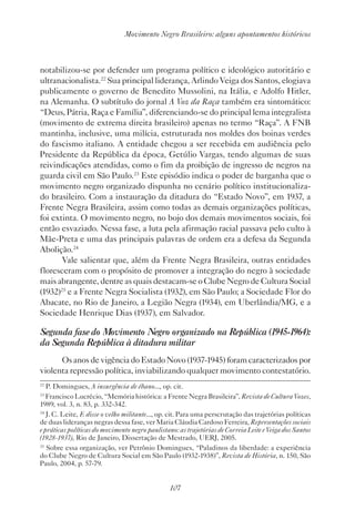 107
Movimento Negro Brasileiro: alguns apontamentos históricos
notabilizou-se por defender um programa político e ideológico autoritário e
ultranacionalista.22
Sua principal liderança, Arlindo Veiga dos Santos, elogiava
publicamente o governo de Benedito Mussolini, na Itália, e Adolfo Hitler,
na Alemanha. O subtítulo do jornal A Voz da Raça também era sintomático:
“Deus, Pátria, Raça e Família”, diferenciando-se do principal lema integralista
(movimento de extrema direita brasileiro) apenas no termo “Raça”. A FNB
mantinha, inclusive, uma milícia, estruturada nos moldes dos boinas verdes
do fascismo italiano. A entidade chegou a ser recebida em audiência pelo
Presidente da República da época, Getúlio Vargas, tendo algumas de suas
reivindicações atendidas, como o fim da proibição de ingresso de negros na
guarda civil em São Paulo.23
Este episódio indica o poder de barganha que o
movimento negro organizado dispunha no cenário político institucionaliza-
do brasileiro. Com a instauração da ditadura do “Estado Novo”, em 1937, a
Frente Negra Brasileira, assim como todas as demais organizações políticas,
foi extinta. O movimento negro, no bojo dos demais movimentos sociais, foi
então esvaziado. Nessa fase, a luta pela afirmação racial passava pelo culto à
Mãe-Preta e uma das principais palavras de ordem era a defesa da Segunda
Abolição.24
Vale salientar que, além da Frente Negra Brasileira, outras entidades
floresceram com o propósito de promover a integração do negro à sociedade
mais abrangente, dentre as quais destacam-se o Clube Negro de Cultura Social
(1932)25
e a Frente Negra Socialista (1932), em São Paulo; a Sociedade Flor do
Abacate, no Rio de Janeiro, a Legião Negra (1934), em Uberlândia/MG, e a
Sociedade Henrique Dias (1937), em Salvador.
Segunda fase do Movimento Negro organizado na República (1945-1964):
da Segunda República à ditadura militar
Os anos de vigência do Estado Novo (1937-1945) foram caracterizados por
violenta repressão política, inviabilizando qualquer movimento contestatório.
22
P. Domingues, A insurgência de ébano..., op. cit.
23
Francisco Lucrécio, “Memória histórica: a Frente Negra Brasileira”, Revista de Cultura Vozes,
1989, vol. 3, n. 83, p. 332-342.
24
J. C. Leite, E disse o velho militante..., op. cit. Para uma perscrutação das trajetórias políticas
de duas lideranças negras dessa fase, ver Maria Cláudia Cardoso Ferreira, Representações sociais
e práticas políticas do movimento negro paulistano: as trajetórias de Correia Leite e Veiga dos Santos
(1928-1937), Rio de Janeiro, Dissertação de Mestrado, UERJ, 2005.
25
Sobre essa organização, ver Petrônio Domingues, “Paladinos da liberdade: a experiência
do Clube Negro de Cultura Social em São Paulo (1932-1938)”, Revista de História, n. 150, São
Paulo, 2004, p. 57-79.
 