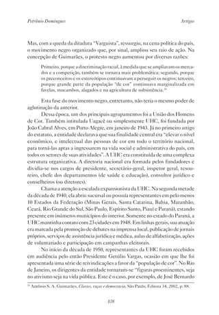 Petrônio Domingues Artigos
108
Mas, com a queda da ditadura “Varguista”, ressurgiu, na cena política do país,
o movimento negro organizado que, por sinal, ampliou seu raio de ação. Na
concepção de Guimarães, o protesto negro aumentou por diversas razões:
Primeiro, porque a discriminação racial, à medida que se ampliavam os merca-
dos e a competição, também se tornava mais problemática; segundo, porque
os preconceitos e os estereótipos continuavam a perseguir os negros; terceiro,
porque grande parte da população “de cor” continuava marginalizada em
favelas, mucambos, alagados e na agricultura de subsistência.26
Esta fase do movimento negro, entretanto, não teria o mesmo poder de
aglutinação da anterior.
Dessa época, um dos principais agrupamentos foi a União dos Homens
de Cor. Também intitulada Uagacê ou simplesmente UHC, foi fundada por
João Cabral Alves, em Porto Alegre, em janeiro de 1943. Já no primeiro artigo
do estatuto, a entidade declarava que sua finalidade central era “elevar o nível
econômico, e intelectual das pessoas de cor em todo o território nacional,
para torná-las aptas a ingressarem na vida social e administrativa do país, em
todos os setores de suas atividades”. A UHC era constituída de uma complexa
estrutura organizativa. A diretoria nacional era formada pelos fundadores e
dividia-se nos cargos de presidente, secretário-geral, inspetor geral, tesou-
reiro, chefe dos departamentos (de saúde e educação), consultor jurídico e
conselheiros (ou diretores).
Chama a atenção a escalada expansionista da UHC. Na segunda metade
da década de 1940, ela abriu sucursal ou possuía representantes em pelo menos
10 Estados da Federação (Minas Gerais, Santa Catarina, Bahia, Maranhão,
Ceará, Rio Grande do Sul, São Paulo, Espírito Santo, Piauí e Paraná), estando
presente em inúmeros municípios do interior. Somente no estado do Paraná, a
UHC mantinha contato com 23 cidades em 1948. Em linhas gerais, sua atuação
era marcada pela promoção de debates na imprensa local, publicação de jornais
próprios, serviços de assistência jurídica e médica, aulas de alfabetização, ações
de voluntariado e participação em campanhas eleitorais.
No início da década de 1950, representantes da UHC foram recebidos
em audiência pelo então Presidente Getúlio Vargas, ocasião em que lhe foi
apresentada uma série de reivindicações a favor da “população de cor”. No Rio
de Janeiro, os dirigentes da entidade tornaram-se “figuras proeminentes, seja
no ativismo seja na vida pública. Este é o caso, por exemplo, de José Bernardo
26
Antônio S. A. Guimarães, Classes, raças e democracia, São Paulo, Editora 34, 2002, p. 88.
 