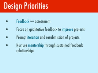 Design Priorities
•   Feedback == assessment
•   Focus on qualitative feedback to improve projects
•   Prompt iteration and resubmission of projects
•   Nurture mentorship through sustained feedback
    relationships
 